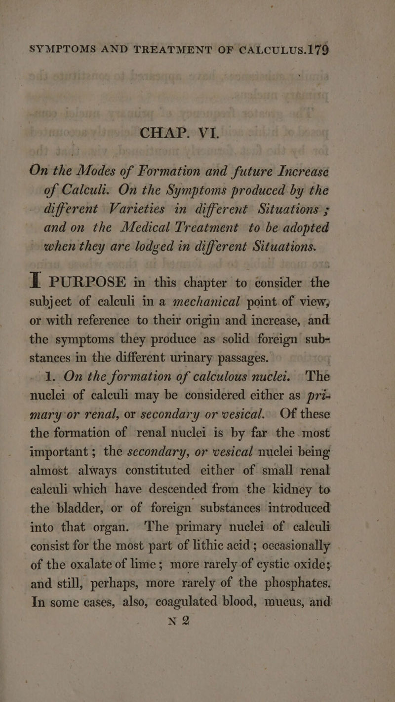 CHAP. VI. On the Modes of' Formation and future Increase of Calculi. On the Symptoms produced by the different Varieties in different Situations 5 and on the Medical Treatment to be adopted when they are lodyed in different Situations. Í PURPOSE in this chapter to consider the subjeet of caleuli in a. szechanical point of view; or with reference to their origin and increase, and the symptoms they produce as solid foreign sub- stances in the different urinary passages. | - 1. On the formation of calculous nuclei. | 'The nuclei of caleuli may be considered either as pri- mary: or rendl, or secondary or vesical.... Of these the formation of renal nuclei is by far the. most important ; the secondary, or 'cesical nuclei being almost always constituted either of small renal caleuli which have descended from the kidney to the bladder, or of foreign substances introduced into that organ. Phe primary nuclei of calculi consist for the most part of lithie acid ; occasionally of the oxalate of lime; more rarely of cystie oxide; and stillj perhaps, more rarely of the phosphates. In some cases, also, eoagulated blood, mueus, and M PT