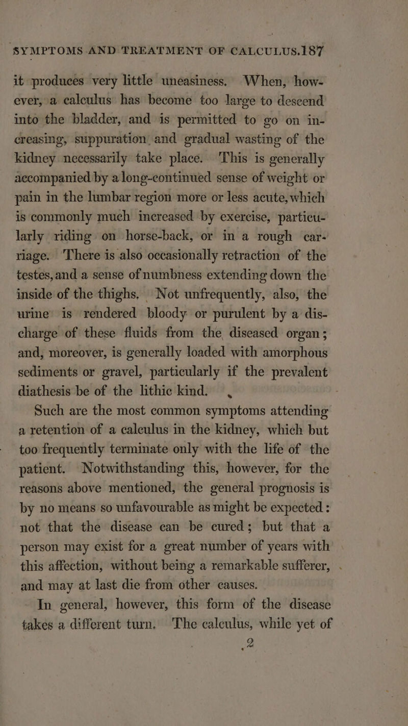 it produces very little uneasiness, When, how- ever, a ealeulus has become too large to descend into the bladder, and is permitted to go on in- creasing, suppuration and gradual wasting of the kidney necessarily take place. 'Phis is generally accompanied by a long-continued sense of weight or pain in the lumbar region more or less acute, which is commonly much increased by exercise, partieu- larly riding. on horse-back, or in a rough car- rage. 'lhere is also occasionally retraction of the testes, and a sense of numbness extending down the inside of the thighs. Not unfrequently, also, the ure is rendered bloody or purulent by a dis- charge of these fluids from the, diseased organ; and, moreover, is generally loaded with amorphous sediments or gravel, particularly if the prevalent diathesis be of the hthic kind. , Such are the most common symptoms attending a retention of a caleulus in the kidney, which but too frequently terminate only with the life of the patient. Notwithstanding this, however, for the reasons above mentioned, the general prognosis is by no means so unfavourable as might be expected : not that the disease ean be eured; but that a person may exist for a. great number of years with this affection, without being a remarkable sufferer, . and may at last die from other causes. | In general however, this form of the disease takes a different turn. The calculus, while yet of