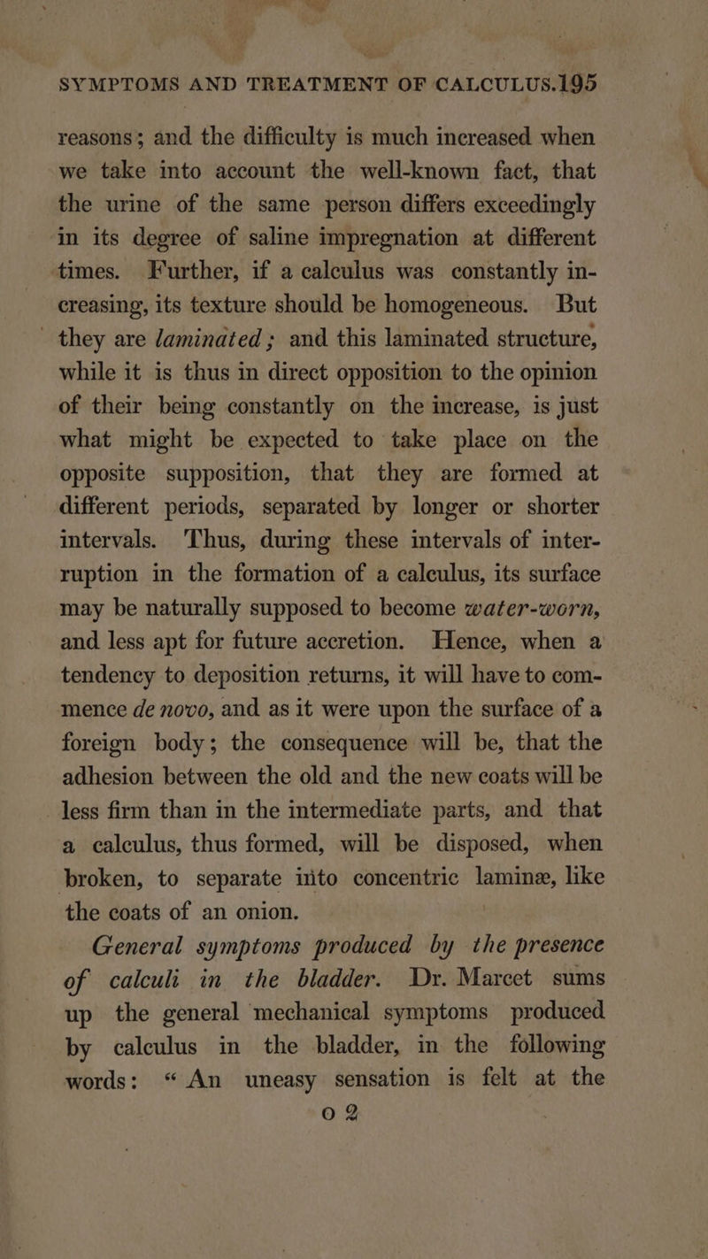 TT NE SYMPTOMS AND TREATMENT OF CALCULUS.195 reasons; and the difficulty is much inereased when we take into aecount the well-known facet, that the urine of the same person differs exceedingly in its degree of saline impregnation at different times. Further, if a caleulus was constantly in- creasing, its texture should be homogeneous. But they are laminated; and this laminated structure, while it is thus in direct opposition to the opinion of their being constantly on the increase, is just what might be expected to take place on the opposite supposition, that they are formed at different periods, separated by longer or shorter intervals. Phus, during these intervals of inter- ruption in the formation of a calculus, its surface may be naturally supposed to become vater-worn, and less apt for future aecretion. Hence, when a tendency to deposition returns, it will have to com- mence de n0vo, and as it were upon the surface of a foreign body; the consequence will be, that the adhesion between the old and the new eoats will be . less firm than in the intermediate parts, and that a caleulus, thus formed, will be disposed, when Jbroken, to separate into concentrie lamins, like the coats of an onion. | General symptoms produced by the presence of calculi in the bladder. Dr. Marcet sums up the general mechanical symptoms produced by caleulus in the bladder, in the following words: * An uneasy sensation is felt at the