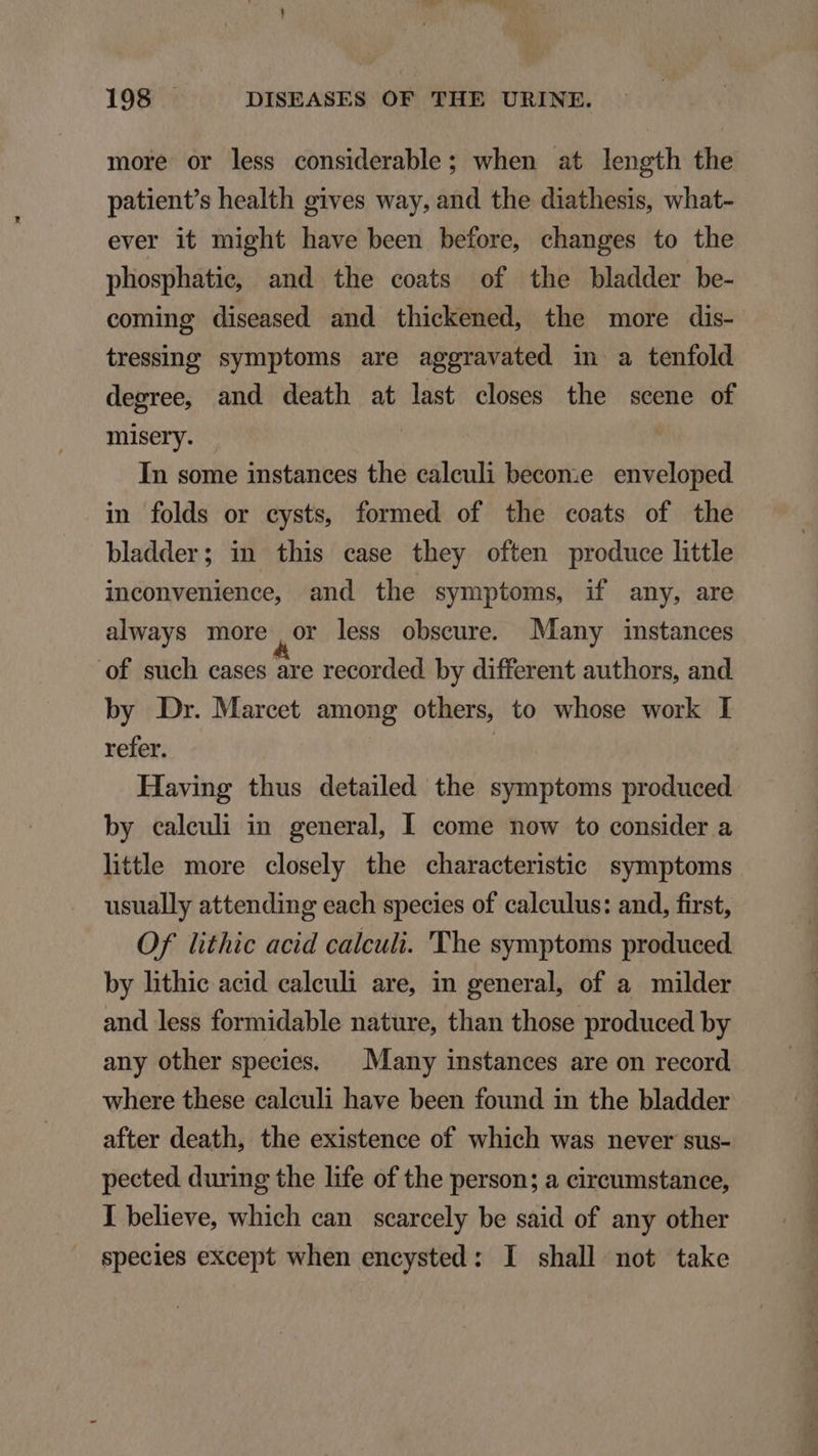 more or less considerable ; when at length the patient's health gives way, and the diathesis, what- ever it might have been before, changes to the plosphatie, and the coats of the bladder be- coming diseased and thickened, the more dis- tressing symptoms are aggravated in a tenfold degree, and death at last closes the scene of misery. ! In some instances the caleuli becon:e enveloped in folds or cysts, formed of the coats of the bladder; in this case they often produce little inconvenience, and the symptoms, if any, are always more or less obseure. Many instances of such cases are recorded by different authors, and by Dr. Marcet among others, to whose work I refer. | Having thus detailed the symptoms produced by caleuli in general, Il come now to consider a little more closely the characteristic symptoms usually attending each species of calculus: and, first, Of lithic acid calculi. 'The symptoms produced by hthie acid. caleuli are, in general, of a. milder and less formidable nature, than those produced by any other species. — Many instances are on record where these caleuli have been found in the bladder after death, the existence of which was never sus- pected during the life of the person; a cireumstance, I believe, which can scarcely be said of any other speeies except when encysted : I shall not take