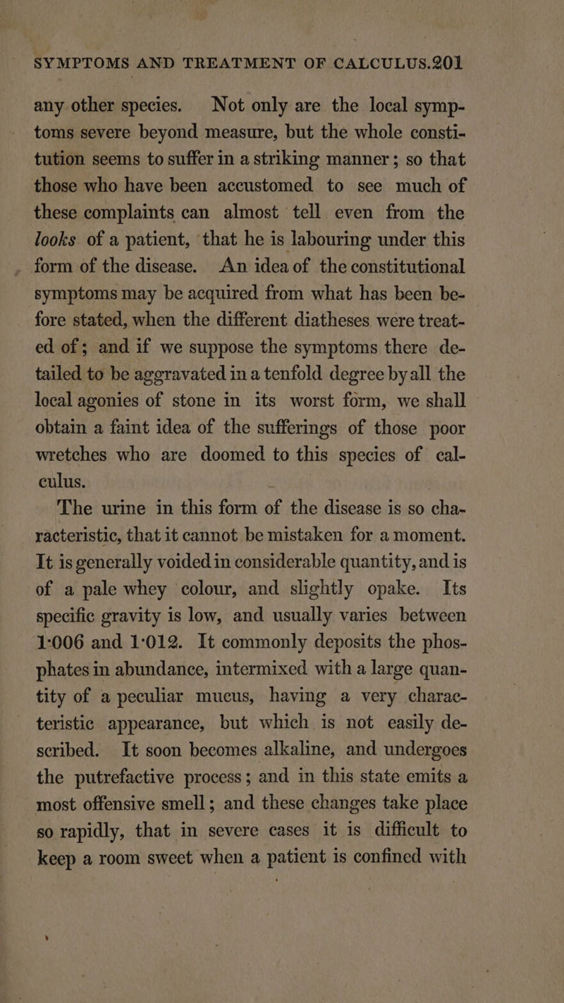 any other species. — Not only are the local symp- toms severe beyond measure, but the whole consti- tution seems to suffer in a striking manner ; so that those who have been accustomed to see much of these complaints can almost tell even from the looks. of a patient, that he is labouring under this form of the disease. An ideaof the constitutional symptoms may be acquired from what has been be- fore stated, when the different diatheses were treat- ed of ; and if we suppose the symptoms there de- tailed to be aggravated 1n a tenfold degree by all the lecalagonies of stone in its worst form, we shall obtain a faint idea of the sufferings of those poor wretehes who are doomed to this species of cal- culus. : The urine in this form of the disease is so cha- racteristic, that it cannot be mistaken for a moment. It is generally voided in considerable quantity, and is of a pale whey colour, and slightly opake. Its specific gravity is low, and usually varies between 1:006 and 1:012. It commonly deposits the phos- phates in abundance, intermixed with a large quan- tity of a peculiar mueus, having a very charac- teristic. appearance, but which is not easily de- scribed. It soon becomes alkaline, and undergoes the putrefactive process; and in this state emits a most offensive smell; and these changes take place so rapidly, that in severe cases it is difficult to keep a room sweet when a patient 1s confined with