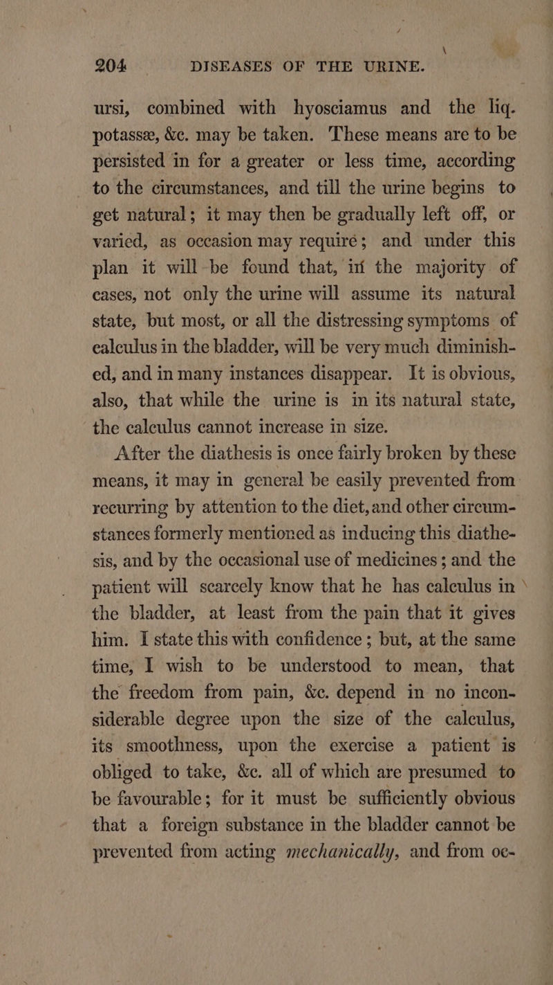 / À 204 DISEASES OF THE URINE. ursi, combined with hyosciamus and the liq. potasse, &amp;c. may be taken. 'l'hese means are to be persisted in for a greater or less time, according . to the cireumstanees, and till the urine begins to get natural; it may then be gradually left off, or varied, as occasion may requiré; and under this plan it will be found that, i the majority. of cases, not only the urine will assume its natural state, but most, or all the distressing symptoms of ealeulus in the bladder, will be very much diminish- ed, and in many instances disappear. It isobvious, also, that while the urine is in its natural state, the ealeulus cannot increase in size. After the diathesis is once fairly broken by these recurring by attention to the diet, and other cireum- stanees formerly mentioned as inducing this diathe- sis, and by the occasional use of medicines ; and the patient will seareely know that he has calculus in the bladder, at least from the pain that it gives him. [state this with confidence ; but, at the same time, I wish to be understood to mean, that the freedom from pain, &amp;e. depend in no incon- siderable degree upon the size of the caleulus, its smoothness, upon the exercise a patient is obliged to take, &amp;e. all of which are presumed to be favourable; for it must be sufficiently obvious that a foreign substance in the bladder cannot be prevented from acting mechanically, and from oc- add