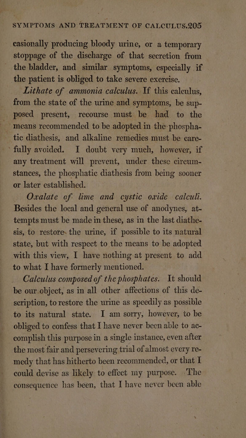 casionally producing bloody urine, or a temporary stoppage of the discharge of that secretion from the bladder, and similar symptoms, especially if the patient is obliged to take severe exercise. Lithate of. ammonia calculus. Y£ this calculus, from the state of the urine and symptoms, be sup- posed present, recourse must be had to the . means recommended to be adopted in the: phospha- tie diathesis, and alkaline remedies must be care- 'fully avoided. I doubt very much, however, if any treatment will prevent, under these circum- stances, the phosphatie diathesis from being sooner or later established. O«xalate of. lime and cystic ovide calculi. Besides the local and general use of anodynes, at- tempts must be made in these, as in the last diathe- sis, to restore. the urine, if possible to its natural state, but with respect to the means to be adopted with this view, I have nothing at present to add to what I have formerly mentioned. Calculus composed of the phosphates. Yt should be our object, as in all other affections of this de- scription, to restore the urine as speedily as possible to its natural state. I am sorry, however, to be obliged to confess that I have never been able to ac- complish this purpose in a single instance, even after the most fair and persevering trial of almost every re- medy that has hitherto been recommended, or that I could devise as likely to effect my purpose. The consequence has been, that I have never been able