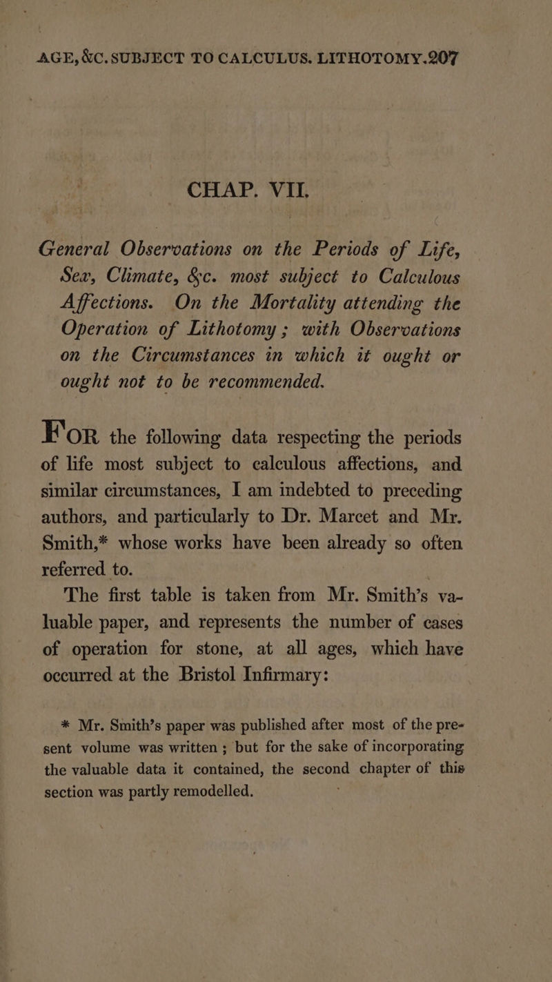 CHAP. VII. General Obseroations on. the Periods of Life, Sex, Climate, &amp;c. most subject to Calculous Affections. On the Mortality attending the Operation of Lithotomy ; with Observations on the Circumstances in which it ought or ought not to be recommended. FoR the following data respecting the periods of life most subject to caleulous affections, and similar circumstances, I am indebted to preceding authors, and particularly to Dr. Marcet and Mr. Smith,* whose works have been already so often referred to. The first table is taken from Mr. Smith's va- luable paper, and represents the number of cases of operation for stone, at all ages, which have occurred at the Bristol Infirmary: * Mr. Smith's paper was published after most of the pre- sent volume was written ; but for the sake of incorporating the valuable data it contained, the second chapter of this section was partly remodelled.