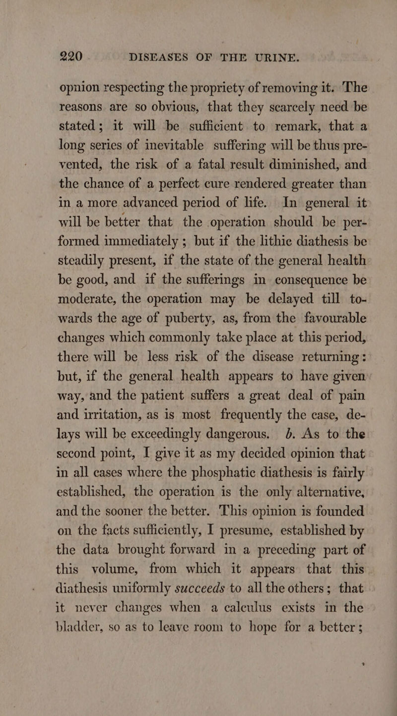 opnion respecting the propriety of removing it. The reasons are so obvious, that they scarcely need be stated ; it will be suffidient to remark, that a long series of inevitable suffering will be thus pre- vented, the risk of a fatal result diminished, and the chance of a perfect cure rendered greater than in a more advanced period of life. In general it will be better that the operation should be per- formed immediately ; but if the lithie diathesis be steadily present, if the state of the general health be good, and. if the sufferings in consequence be moderate, the operation may be delayed till to- wards the age of puberty, as, from the favourable changes which commonly take place at this period, there will be less risk of the disease returning: but, if the general health appears to have given way, and the patient suffers a great deal of pain and imitation, as is most frequently the case, de- lays will be exceedingly dangerous. b. Ás to the second point, I give it as my decided opinion that in all eases where the phosphatie diathesis is fairly established, the operation is the only alternative, and the sooner the better. This opinion 1s founded on the facts sufficiently, I presume, established by the data brought forward in a preceding part of this volume, from which it appears that this diathesis uniformly succeeds to alltheothers; that it never changes when a caleulus exists in the bladder, so as to leave room to hope for a better ;