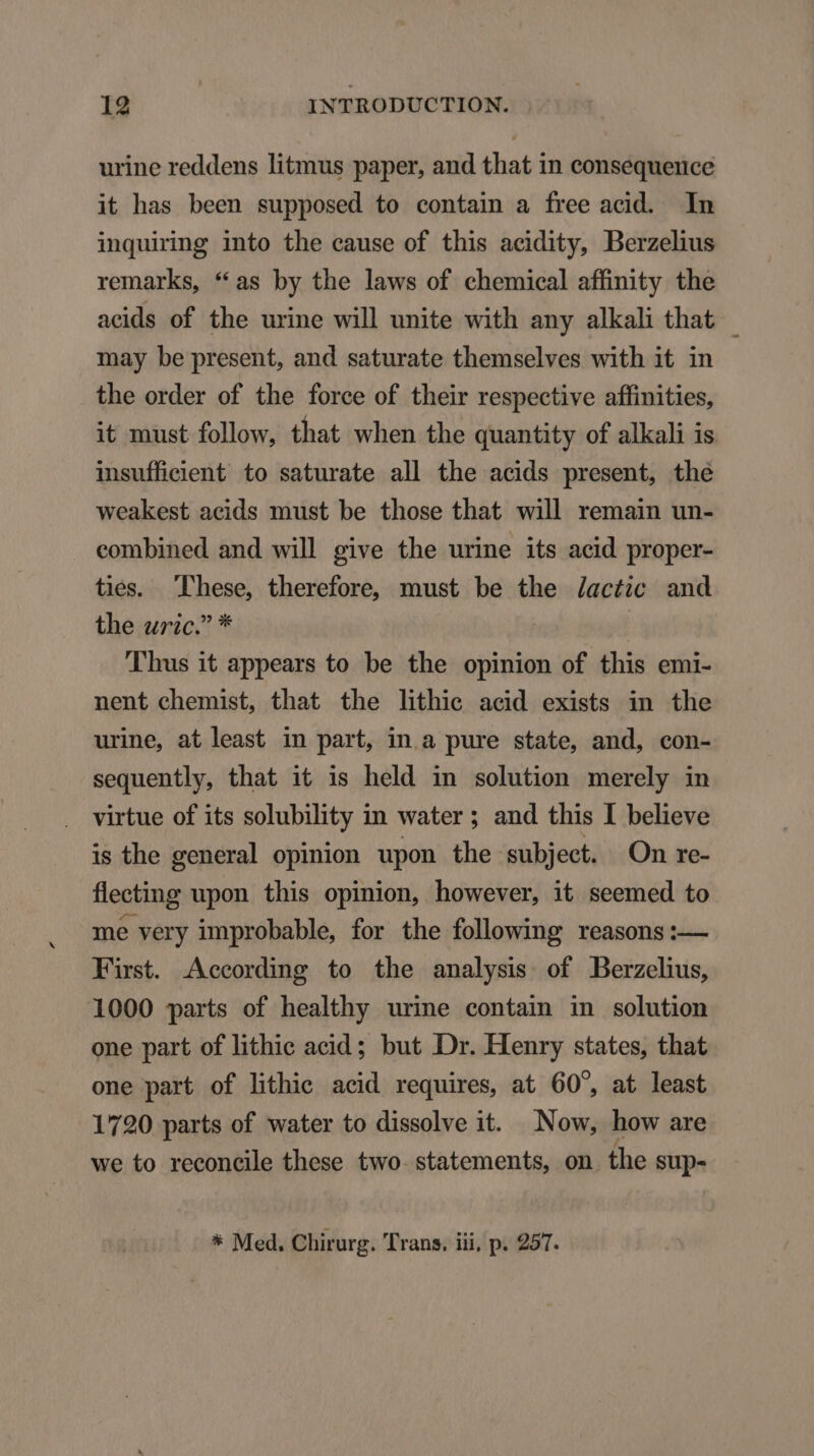 urine reddens litmus paper, and that in consequence it has been supposed to contain a free acid. In inquiring into the cause of this acidity, Berzelius remarks, *as by the laws of chemical affinity the acids of the urine will unite with any alkali that may be present, and saturate themselves with it in the order of the force of their respective affinities, it must follow, that when the quantity of alkali is insufficient to saturate all the acids present, the weakest acids must be those that will remain un- combined and will give the urine its acid proper- ties. Phese, therefore, must be the /actic and the uric. * | Thus it appears to be the opinion of this emi- nent ehemist, that the lithic acid exists in the urine, at least in part, in a pure state, and, con- sequently, that it is held in solution merely in virtue of its solubility in water; and this I believe is the general opinion upon the subject. On re- fleeting upon this opinion, however, it seemed to me very improbable, for the following reasons :— First. Aceording to the analysis of Berzelius, 1000 parts of healthy urine contain in solution one part of lithic acid ; but Dr. Henry states, that one part of lithie acid requires, at 60^, at least 1790 parts of water to dissolve it. Now, how are we to reconcile these two statements, on the sup- * Med. Chirurg. Trans. iii, p. 257.