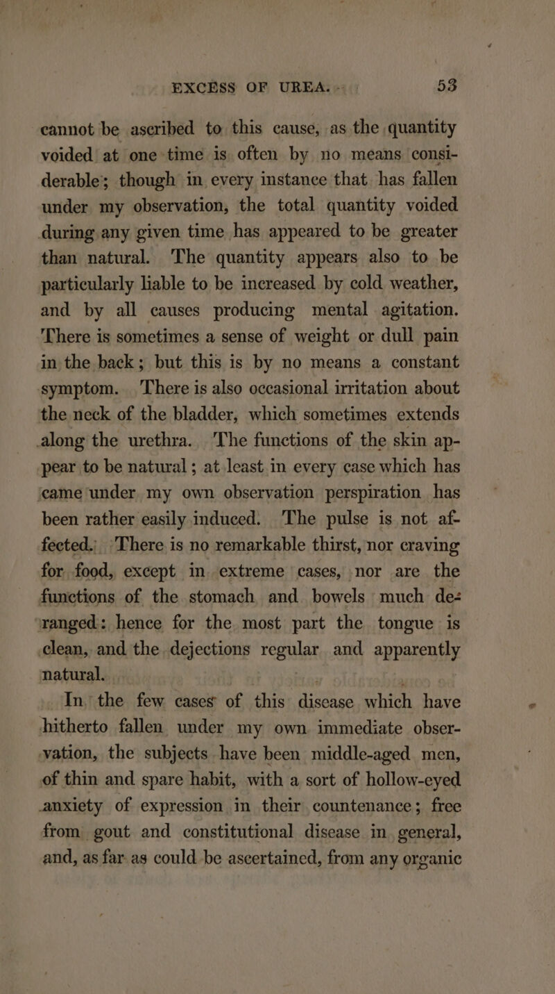 cannot be ascribed to this cause, as the quantity voided. at one time is often by no means consi- derable; though in every instanee that has fallen under my observation, the total quantity voided during any given time has appeared to be greater than natural 'The quantity appears also to be partieularly liable to be increased by cold weather, and by all eauses producing mental agitation. There is sometimes a sense of weight or dull pain in the back ; but this is by no means a constant symptom. There is also occasional irritation about the neck of the bladder, which sometimes extends along the urethra. Phe functions of the skin ap- pear to be natural; at least in every case which has 'eame under my own observation perspiration has been rather easily induced. The pulse is not af- fected. There is no remarkable thirst, nor craving for food, except in extreme cases, nor are the funetions of the stomach and. bowels much de: ranged: hence for the most part the tongue is clean, and the dejections regular and apparently natural. ' ; : In. the few cases of this disease which have hitherto fallen under my own immediate obser- vation, the subjeets have been middle-aged men, of thin and spare habit, with a sort of hollow-eyed anxiety of expression in their countenance; free from. gout and constitutional disease in. general, and, as far as could be ascertained, from any organic