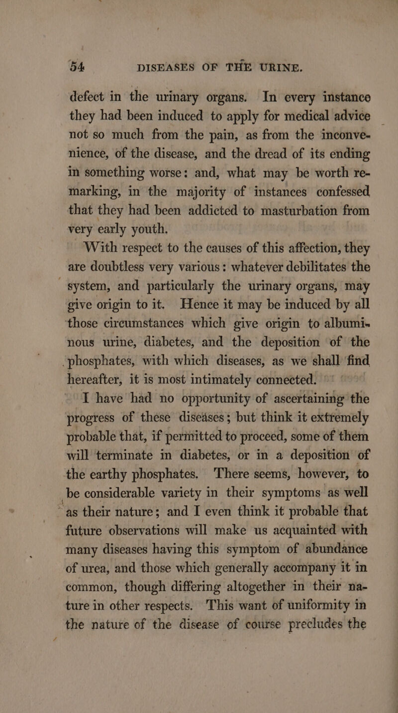 defect in the urinary organs. In every instanco they had been induced to apply for medical advice — not so much from the pain, as from the inconve- nience, of the disease, and the dread of its ending in something worse: and, what may be worth re- marking, in the majority of instances confessed that they had been addicted to masturbation from very early youth. With respect to the causes of this affection, they are doubtless very various: whatever debilitates the System, and partieularly the urinary organs, may give origin to it. Elence it may be induced by all those cireumstanees which give origin to albumi- nous urine, diabetes, and the deposition of the .phosphates, with which diseases, as we shall find hereafter, it is most intimately connected. I have had no opportunity of ascertaining the progress of these diseáses; but think it exttemely probable that, if permitted to proceed, some of them will terminate in diabetes, or in a deposition of the earthy phosphates. There seems, however, to be considerable variety in their symptoms as well as their nature; and I even think it probable that future observations will make us aequainted with many diseases having this symptom of abundaámce of urea, and those which generally accompany it in common, though differing altogether in their na- ture in other respects. 'lhis want of uniformity in the nature of the disease of course precludes the