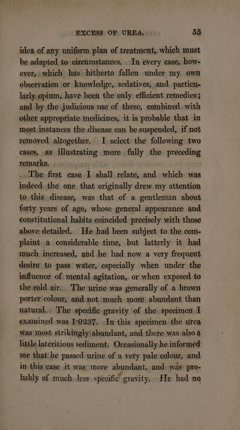 idea of any uniform plan of treatment, which must be adapted. to. cireumstances, .. In every case, how- ever, which has hitherto fallen under my own observation or knowledge, sedatives, and partieu- larly. opium, .have been the only. efficient remedies; and by the judicious use of these, combined. with other appropriate medicines, it is probable that in most instances the disease ean be suspended, if not removed altogether. I select the following two cases, as illustrating more fully the preceding remarks. | -.dhe first ease I shall relate, and which. was indeed. the one that originally drew my attention to this. disease, was that of a gentleman about forty years of age, whose general appearance and constitutional habits eoincided precisely with those above detailed. He had been subject to the com- plaint à considerable time, but latterly it had much increased, and he had now a very frequent desire to pass water, especially when under the influence of: mental agitation, or when exposed to the eold air. . The urine was generally of a brown porter colour, and. not much more: abundant than nàtural.. 'The specific gravity of the specimen I examined was 1:02937. In this specimen the urea Was most strikingly:abundant, and there was also à little lateritious sediment. Occasionally he informed me that; he passed. urine of a very pale colour, and in this case it was more abundant, and was. pro- bahly of much. less specific gravity. He. had no