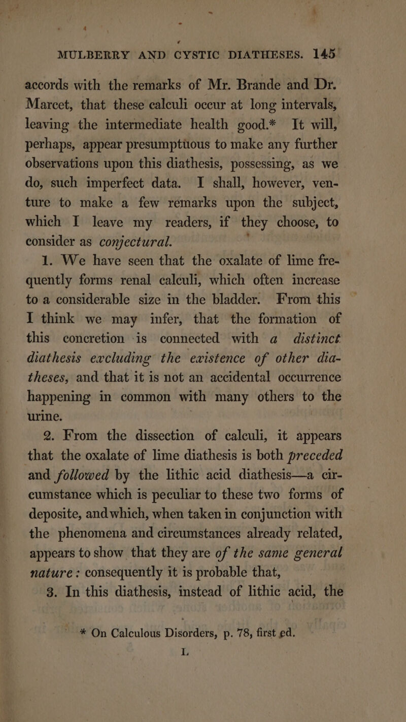 v, MULBERRY AND CYSTIC DIATHESES. 145 accords with the remarks of Mr. Brande and Dr. Marcet, that these caleuli occur at long intervals, leaving the intermediate health good.* It will, perhaps, appear presumptüous to make any further observations upon this diathesis, possessing, as we do, such imperfect data. I shall, however, ven- ture to make a few remarks upon the subject, which I leave my readers, if they choose, to consider as conjectural. 1. We have seen that the oxalate of lime fre- quently forms renal calculi, which often increase . toa considerable size in the bladder. From this l think we may infer, that the formation of this concretion iis connected with a distinct diathesis excluding: the existence of other dia- theses, and that 1t 1s not an accidental occurrence happening in common vith many others to the urine. 2. From the dissection of calculi, it appears that the oxalate of lime diathesis 1s both preceded and followed by the lithie acid. diathesis—a cir- cumstance which is peculiar to these two forms of deposite, and which, when taken in conjunction with the phenomena and circumstances already related, appears to show that they are of the same general nature : consequently it 1s probable that, 3. In this diathesis, instead of lithic acid, the * On Calculous Disorders, p. 78, first ed. L