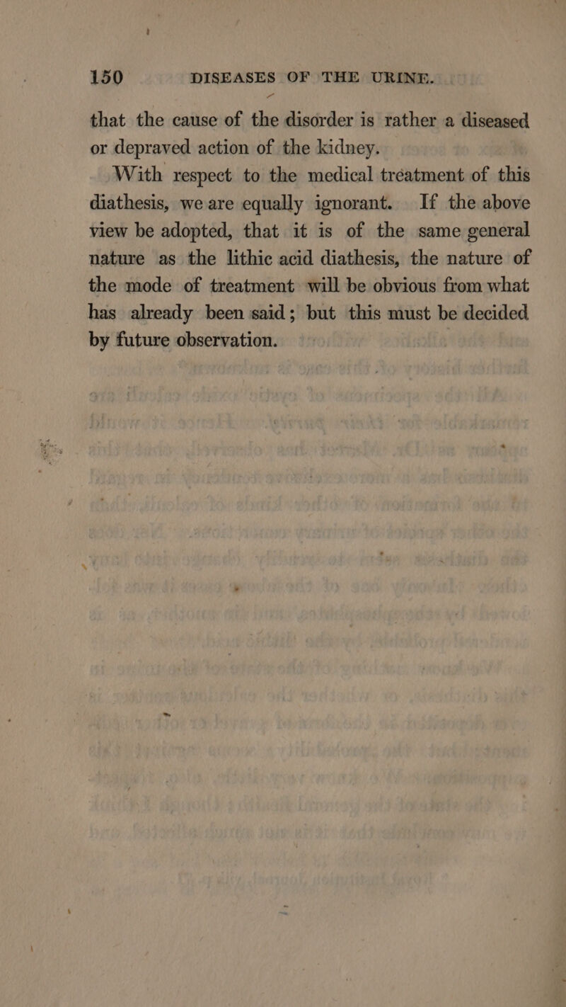 that the cause of the disorder is rather a diseased or depraved action of the kidney. With respect to the medical treatment of this diathesis, we are equally ignorant. If the above view be adopted, that it is of the same general nature as the lithie acid diathesis, the nature of the mode of treatment will be obvious from what has already been said; but this must be decided by future observation.