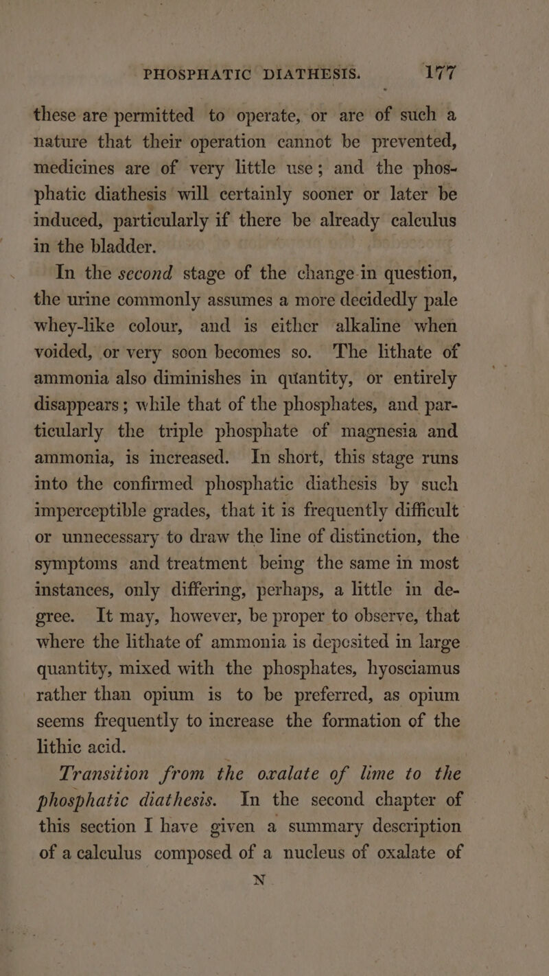 these are permitted to operate, or are of such a nature that their operation cannot be prevented, medicines are of very little use; and the phos- phatie diathesis will eertainly sooner or later be induced, particularly if there be already calculus in the bladder. | : In the second stage of the change in question, the urine commonly assumes a more decidedly pale whey-like colour, and is either alkaline when voided, or very soon becomes so. The lithate of ammonia also diminishes in quantity, or entirely disappears ; while that of the phosphates, and par- tieularly the triple phosphate of magnesia and ammonia, is increased. In short, this stage rums into the confirmed phosphatie diathesis by such imperceptible grades, that it is frequently difficult or unnecessary to draw the line of distinction, the symptoms and treatment being the same in most instances, only differing, perhaps, a little in de- gree. It may, however, be proper to observe, that where the lithate of ammonia 1s deposited in large quantity, mixed with the phosphates, hyosciamus rather than opium is to be preferred, as opium seems frequently to increase the formation of the lithic acid. Transition from the oxalate of lime to the phosphatic diathesis. Yn the second chapter of this section I have given a summary description of acaleulus composed of a nucleus of oxalate of N