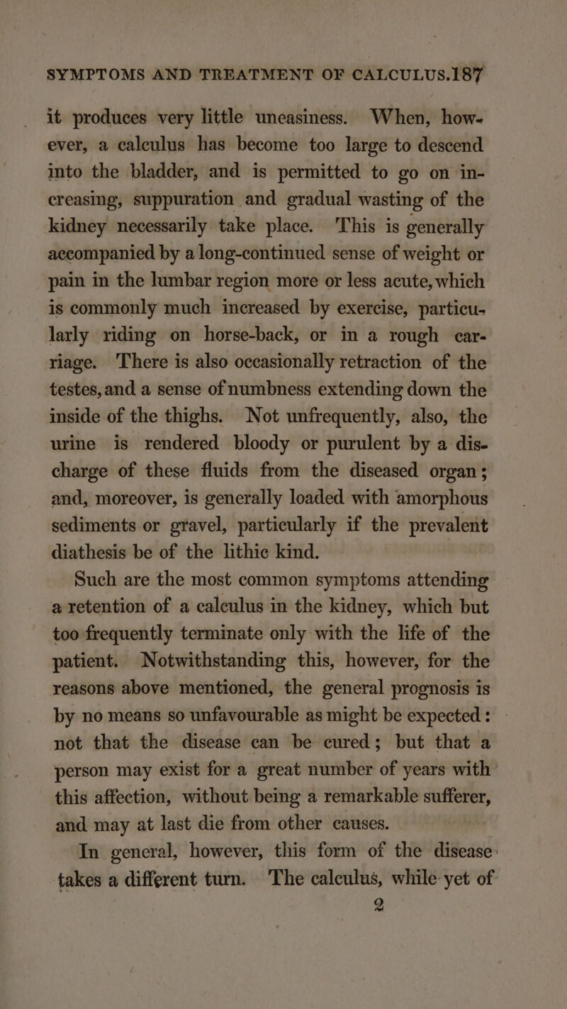 it produces very little uneasiness. When, how- ever, a caleulus has become too large to descend into the bladder, and is permitted to go on in- creasing, suppuration and gradual wasting of the kidney necessarily take place. This is generally accompanied by a long-continued sense of weight or pain in the lumbar region more or less acute, which is commonly much increased by exercise, partieu- larly riding on horse-back, or in a rough car- riage. 'lhere is also occasionally retraction of the testes, and a sense of numbness extending down the inside of the thighs. Not unfrequently, also, the urine is rendered bloody or purulent by a dis. charge of these fluids from the diseased organ; and, moreover, is generally loaded with amorphous sediments or gravel, partieularly if the prevalent diathesis be of the lithie kind. Such are the most common symptoms attending a retention of a caleulus in the kidney, which but too frequently terminate only with the life of the patient. Notwithstanding this, however, for the reasons above mentioned, the general prognosis is by no means so unfavourable as might be expected : not that the disease ean be eured; but that a person may exist for a great number of years with: this affection, without being a remarkable sufferer, and may at last die from other causes. In general however, this form of the disease: takes a different turn. The caleulus, while yet of