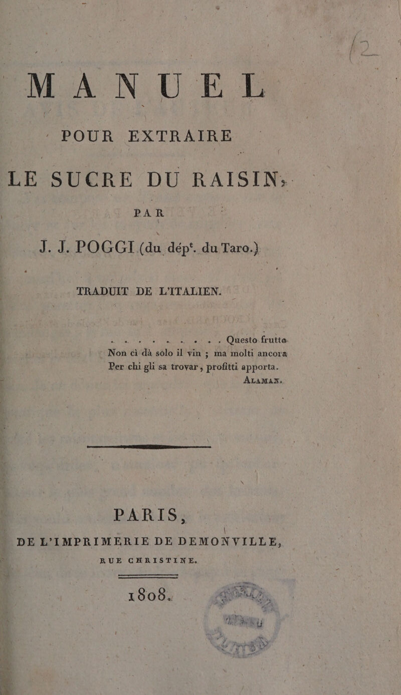 POUR EXTRAIRE LE SUCRE DU RAISIN; | PAR ARA POGGI (du dép‘. du Taro.) TRADUIT DE L’ITALIEN. RR a, . Questo frutto. Non ci dà solo il vin ; ma molti ancora Per chi gli sa trovar, profitti apporta. 4 | Bea ALAMAN:» PARIS, \ DE L’IMPRIMERIE DE DEMONVILLE, RUE CHRISTINE, (e EEE ae; Ve e 1808. OUT N ai COL DRAC DU D LP 0 PA