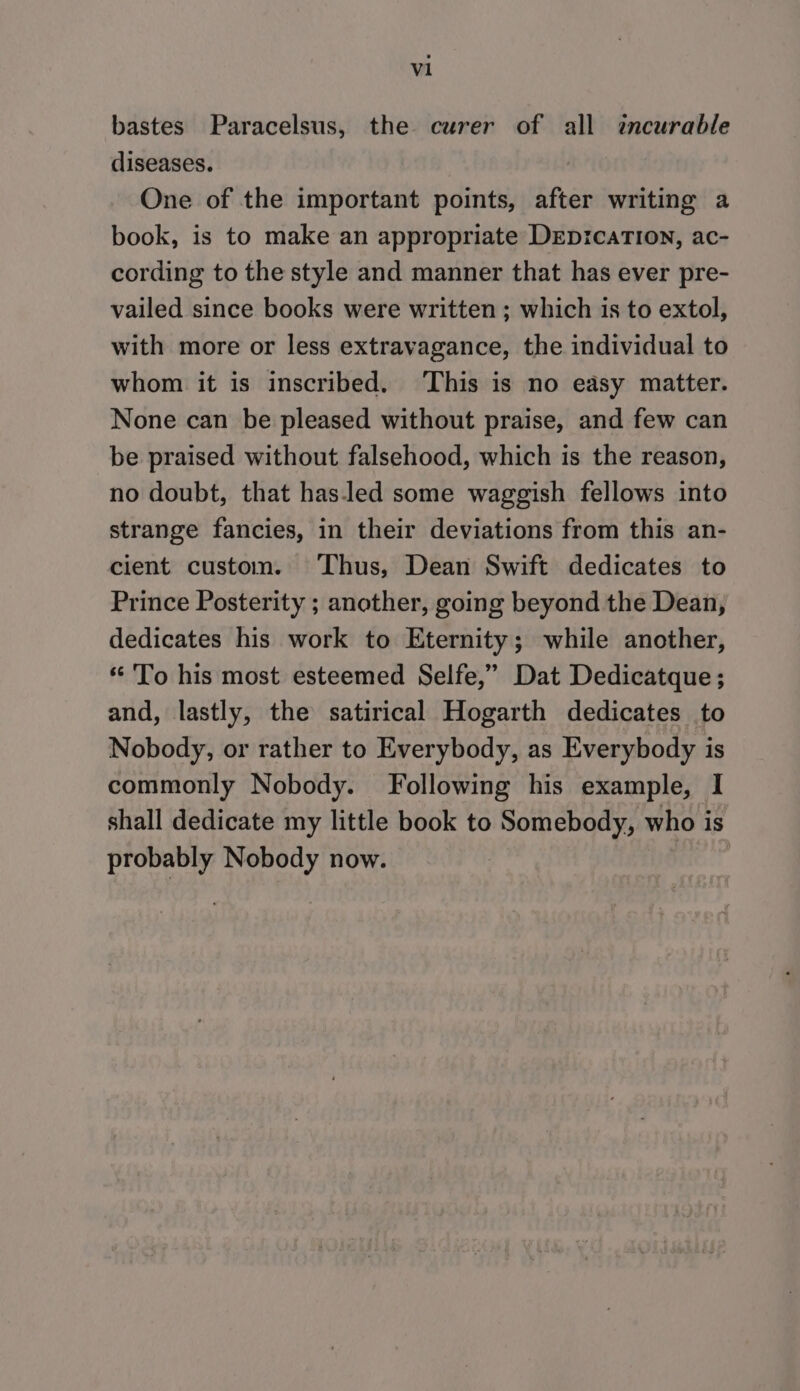 bastes Paracelsus, the curer of all zncurable diseases. One of the important points, after writing a book, is to make an appropriate DeEpicaTIon, ac- cording to the style and manner that has ever pre- vailed since books were written ; which is to extol, with more or less extravagance, the individual to whom it is inscribed. ‘This is no easy matter. None can be pleased without praise, and few can be praised without falsehood, which is the reason, no doubt, that has.led some waggish fellows into strange fancies, in their deviations from this an- cient custom. Thus, Dean Swift dedicates to Prince Posterity ; another, going beyond the Dean, dedicates his work to Eternity; while another, “ 'To his most esteemed Selfe,” Dat Dedicatque ; and, lastly, the satirical Hogarth dedicates to Nobody, or rather to Everybody, as Everybody is commonly Nobody. Following his example, I shall dedicate my little book to Somebody, who is probably Nobody now. me