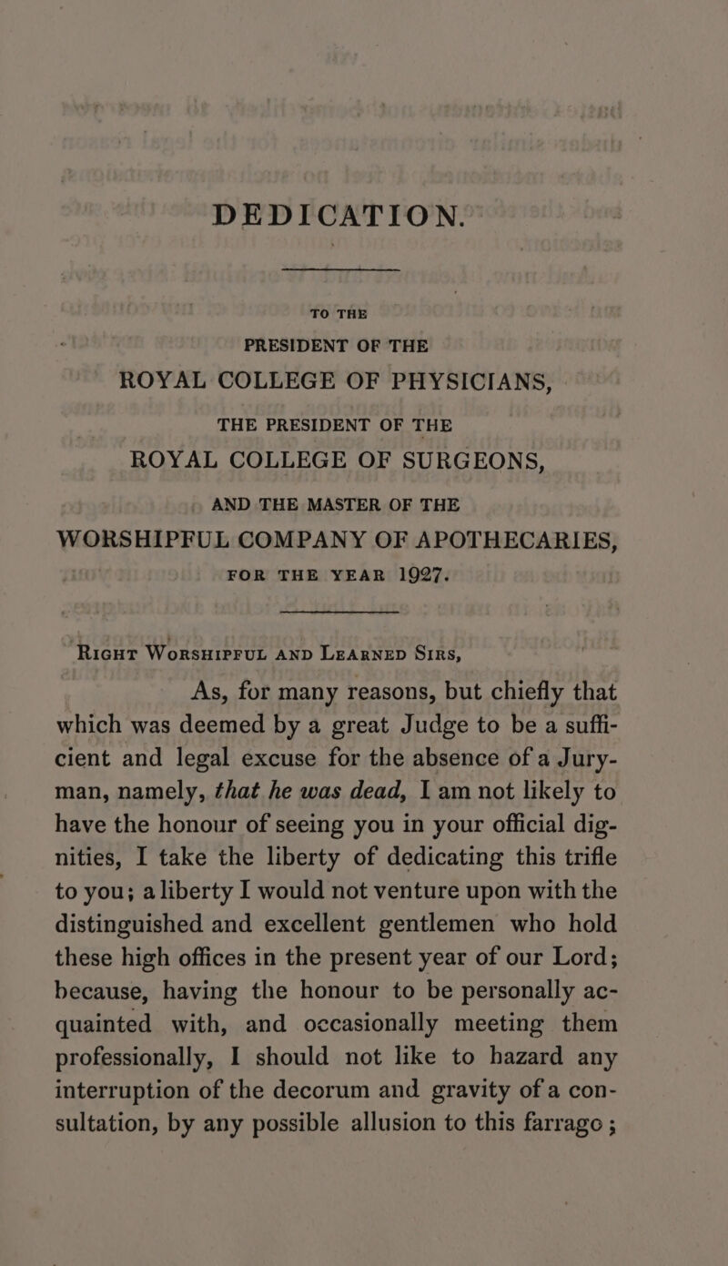 DEDICATION. TO THE PRESIDENT OF THE ROYAL COLLEGE OF PHYSICIANS, THE PRESIDENT OF THE ROYAL COLLEGE OF SURGEONS, AND THE MASTER OF THE WORSHIPFUL COMPANY OF APOTHECARIES, FOR THE YEAR 1927. RicuT WoRSHIPFUL AND LEARNED SIRS, As, for many reasons, but chiefly that which was deemed by a great Judge to be a suffi- cient and legal excuse for the absence of a Jury- man, namely, that he was dead, | am not likely to have the honour of seeing you in your official dig- nities, I take the liberty of dedicating this trifle to you; aliberty I would not venture upon with the distinguished and excellent gentlemen who hold these high offices in the present year of our Lord; because, having the honour to be personally ac- quainted with, and occasionally meeting them professionally, I should not like to hazard any interruption of the decorum and gravity of a con- sultation, by any possible allusion to this farrago ;