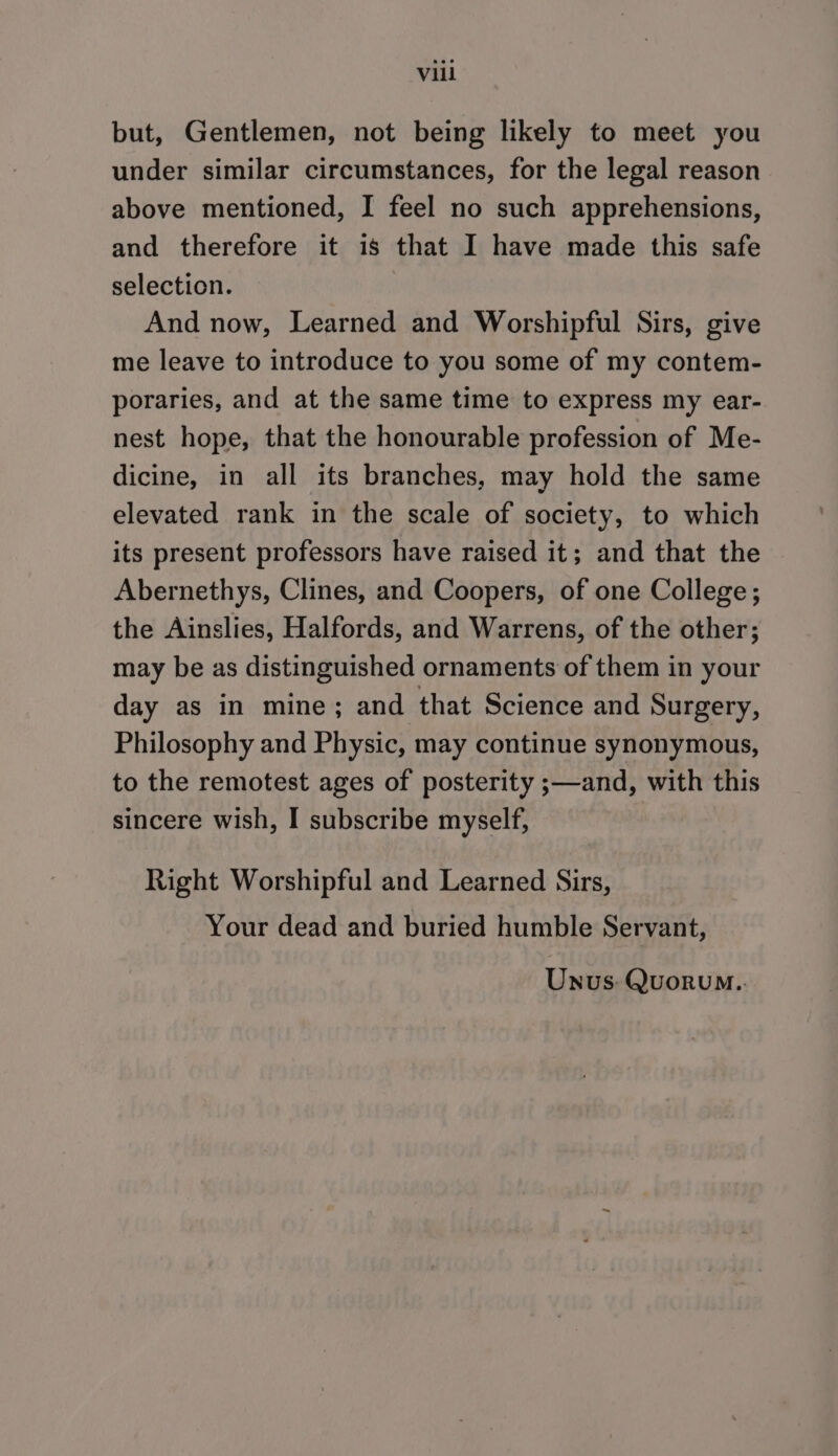 but, Gentlemen, not being likely to meet you under similar circumstances, for the legal reason above mentioned, I feel no such apprehensions, and therefore it is that I have made this safe selection. And now, Learned and Worshipful Sirs, give me leave to introduce to you some of my contem- poraries, and at the same time to express my ear- nest hope, that the honourable profession of Me- dicine, in all its branches, may hold the same elevated rank in the scale of society, to which its present professors have raised it; and that the Abernethys, Clines, and Coopers, of one College; the Ainslies, Halfords, and Warrens, of the other; may be as distinguished ornaments of them in your day as in mine; and that Science and Surgery, Philosophy and Physic, may continue synonymous, to the remotest ages of posterity ;—and, with this sincere wish, I subscribe myself, Right Worshipful and Learned Sirs, Your dead and buried humble Servant, Unus: Quorum..