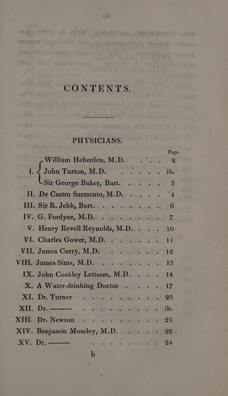 CONTENTS. PHYSICIANS. William Heberden, M.D. (&amp; fas Turton, M.D. Sir George Baker, Bart. II. De Castro Sarmento, M.D. ILI. Sir R. Jebb, Bart. IV. G. Fordyce, M.D. VI. Charles Gower, M.D. VII. James Curry, M.D. VIII. James Sims, M.D. X. A Water-drinking Doctor XI. Dr. Turner XII. Dr. XIfl. Dr. Newton XIV. Benjamin Aca M.D. XV. Dr.