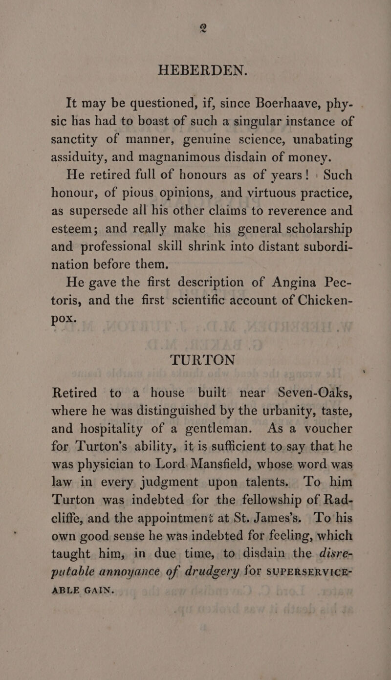 HEBERDEN. It may be questioned, if, since Boerhaave, phy- © sic has had to boast of such a singular instance of sanctity of manner, genuine science, unabating assiduity, and magnanimous disdain of money. He retired full of honours as of years! : Such honour, of pious opinions, and virtuous practice, as supersede all his other claims to reverence and esteem; and really make his general scholarship and professional skill shrink into distant subordi- nation before them. He gave the first description of Angina Pec- toris, and the first scientific account of Chicken- pox. TURTON Retired to a house built near Seven-Oaks, where he was distinguished by the urbanity, taste, and hospitality of a gentleman. As a voucher for Turton’s ability, it is sufficient to say that he was physician to Lord. Mansfield, whose word was law in every judgment upon talents. To him Turton was indebted for the fellowship of Rad- cliffe, and the appointmené at St. James’s. To his own good sense he was indebted for feeling, which taught him, in due time, to disdain the disre- putable annoyance of drudgery for SUPERSERVICE- ABLE GAIN.