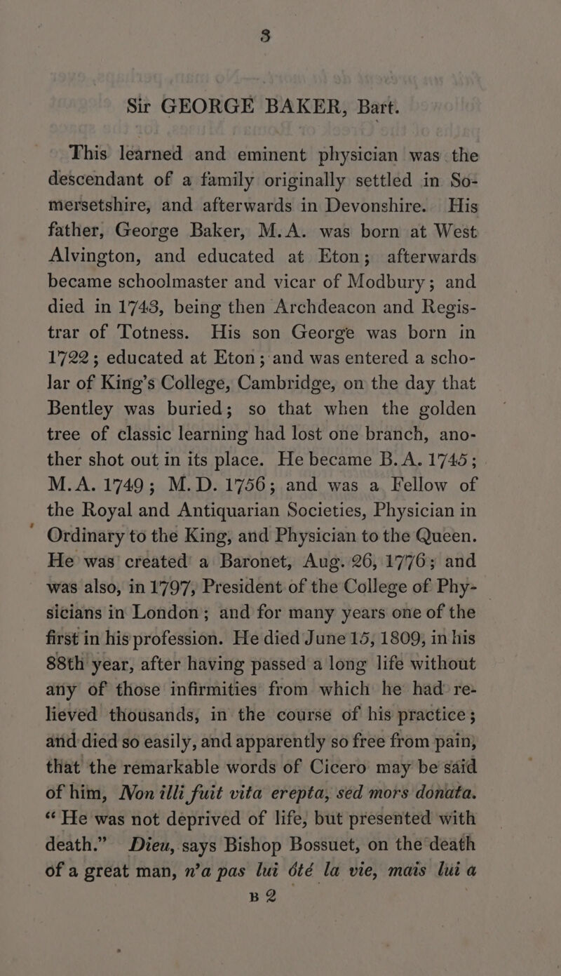 Sir GEORGE BAKER, Bart. This learned and eminent physician was the descendant of a family originally settled in So- mersetshire, and afterwards in Devonshire. His father, George Baker, M.A. was born at West Alvington, and educated at Eton; afterwards became schoolmaster and vicar of Modbury; and died in 1743, being then Archdeacon and Regis- trar of Totness. His son George was born in 1722; educated at Eton; and was entered a scho- lar of King’s College, Cambridge, on the day that Bentley was buried; so that when the golden tree of classic learning had lost one branch, ano- ther shot out in its place. He became B.A. 1745; M.A. 1749; M.D. 1756; and was a. Fellow of the Royal and Antiquarian Societies, Physician in Ordinary to the King, and Physician to the Queen. He was’ created’ a Baronet, Aug. 26, 1776; and was also, in 1'797, President of the College of Phy- sicians in London; and for many years one of the first in his profession. He died June 15, 1809, in his 88th year, after having passed a long life without any of those infirmities from which he’ had’ re- lieved thousands, in the course of his practice; and died so easily, and apparently so free from pain, that the remarkable words of Cicero may be said of him, Won illi fuit vita erepta, sed mors donata. *“* He was not deprived of life, but presented with death.” Dieu, says Bishop Bossuet, on the death of a great man, n’a pas lui été la vie, mais lui a BR