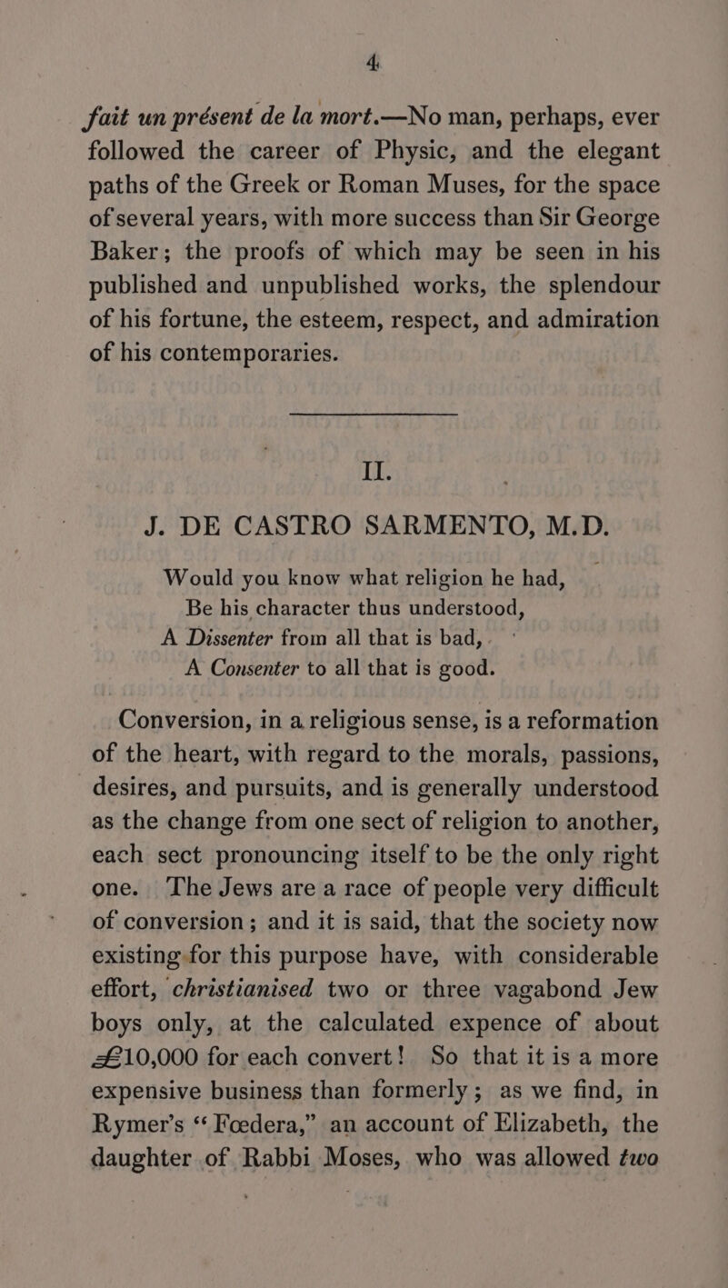 fait un présent de la mort.—No man, perhaps, ever followed the career of Physic, and the elegant paths of the Greek or Roman Muses, for the space of several years, with more success than Sir George Baker; the proofs of which may be seen in his published and unpublished works, the splendour of his fortune, the esteem, respect, and admiration of his contemporaries. II. J. DE CASTRO SARMENTO, M.D. Would you know what religion he had, Be his character thus understood, A Dissenter from all that is bad, A Consenter to all that is good. Conversion, in a religious sense, is a reformation of the heart, with regard to the morals, passions, desires, and pursuits, and is generally understood as the change from one sect of religion to another, each sect pronouncing itself to be the only right one. ‘The Jews are a race of people very difficult of conversion ; and it is said, that the society now existing for this purpose have, with considerable effort, christianised two or three vagabond Jew boys only, at the calculated expence of about £10,000 for each convert! So that it is a more expensive business than formerly ; as we find, in Rymer’s ‘ Foedera,” an account of Elizabeth, the daughter of Rabbi Moses, who was allowed two