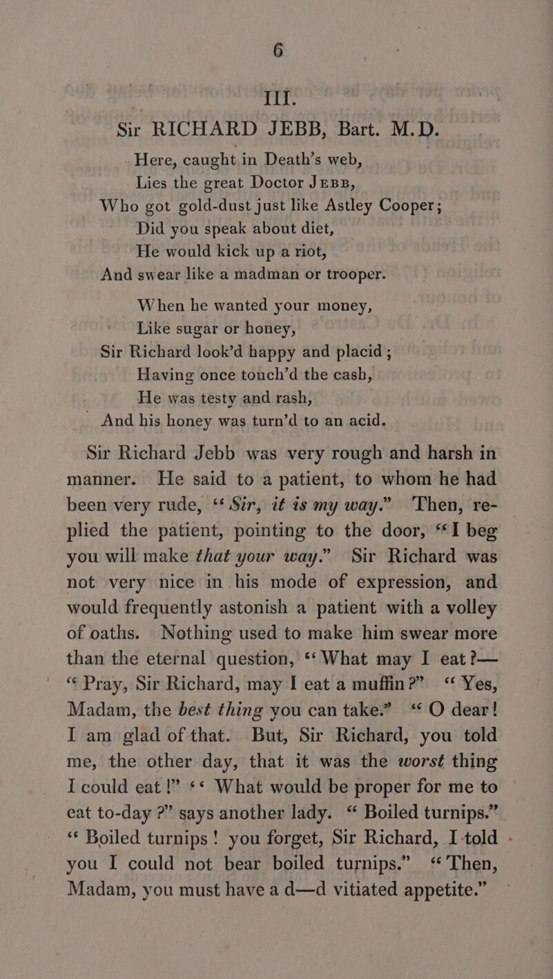  II. Sir RICHARD JEBB, Bart. M.D. Here, caught in Death’s web, Lies the great Doctor JEBB, Who got gold-dust just like Astley Cooper; Did you speak about diet, : He would kick up a riot, And swear like a madman or trooper. When he wanted your money, Like sugar or honey, Sir Richard look’d happy and placid ; Having once touch’d the cash, He was testy and rash, _ And his honey was turn’d to an acid. Sir Richard Jebb was very rough and harsh in manner. He said to a patient, to whom he had been very rude, ‘* Sur, it 1s my way.” Then, re- plied the patient, pointing to the door, “I beg you will make that your way.” Sir Richard was not very nice in his mode of expression, and would frequently astonish a patient with a volley of oaths. Nothing used to make him swear more than the eternal question, *‘ What may I eat ?— “« Pray, Sir Richard, may I eat a muffin?” “&lt; Yes, Madam, the best thing you can take.” ‘* O dear! I am glad of that. But, Sir Richard, you told me, the other day, that it was the worst thing I could eat !” ** What would be proper for me to eat to-day ?” says another lady. “ Boiled turnips.” ‘* Boiled turnips! you forget, Sir Richard, I told - you I could not bear boiled turnips.” ‘ Then, Madam, you must have a d—d vitiated appetite.”