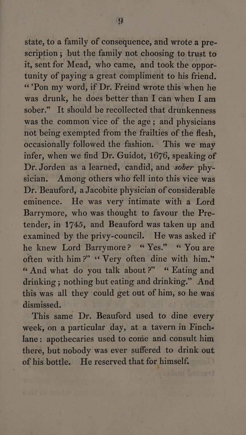 state, to a family of consequence, and wrote a pre- scription; but the family not choosing to trust to it, sent for Mead, who came, and took the oppor- tunity of paying a great compliment to his friend. «Pon my word, if Dr. Freind wrote this when he was drunk, he does better than I can when I am sober.” It should be recollected that drunkenness was the common vice of the age; and physicians not being exempted from the frailties of the flesh, occasionally followed the fashion. This we may infer, when we find Dr. Guidot, 1676, speaking of Dr. Jorden as a learned, candid, and ‘sober phy- sician. Among others who fell into this vice was Dr. Beauford, a Jacobite physician of considerable eminence. He was very intimate with a Lord Barrymore, who was thought to favour the Pre- tender, in 1745, and Beauford was taken up and examined by the privy-council. He was asked if he knew Lord Barrymore? “ Yes.” “ You are often with him?” ‘‘ Very often dine with him.” « And what do you talk about?” Kating and drinking ; nothing but eating and drinking.” And this was all they could get out of him, so he was dismissed. This same Dr. Beauford used to dine every week, on a particular day, at a tavern in Finch- lane: apothecaries used to come and consult him there, but nobody was ever suffered to drink out of his bottle. He reserved that for himself.