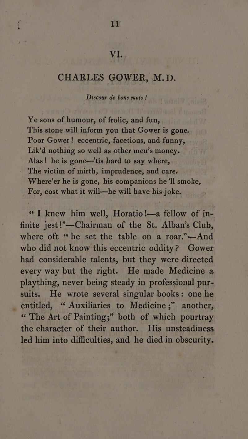 VI. CHARLES GOWER, M.D. Discour de bons mots ! Ye sons of humour, of frolic, and fun, This stone will inform you that Gower is gone. Poor Gower! eccentric, facetious, and funny, Lik’d nothing so well as other men’s money. Alas! he is gone—'tis hard to say where, - The victim of mirth, imprudence, and care. Where’er he is gone, his companions he ’ll smoke, For, cost what it will—he will have his joke. “TI knew him well, Horatio!—a fellow of in- finite jest!—Chairman of the St. Alban’s Club, where oft “he set the table on a roar.”—-And who did not know this eccentric oddity? Gower had considerable talents, but they were directed every way but the right. He made Medicine a plaything, never being steady in professional pur- suits. He wrote several singular books: one he _ entitled, ‘ Auxiliaries to Medicine ;” another, “ The Art of Painting;” both of which pourtray the character of their author. His unsteadiness led him into difficulties, and he died in obscurity.