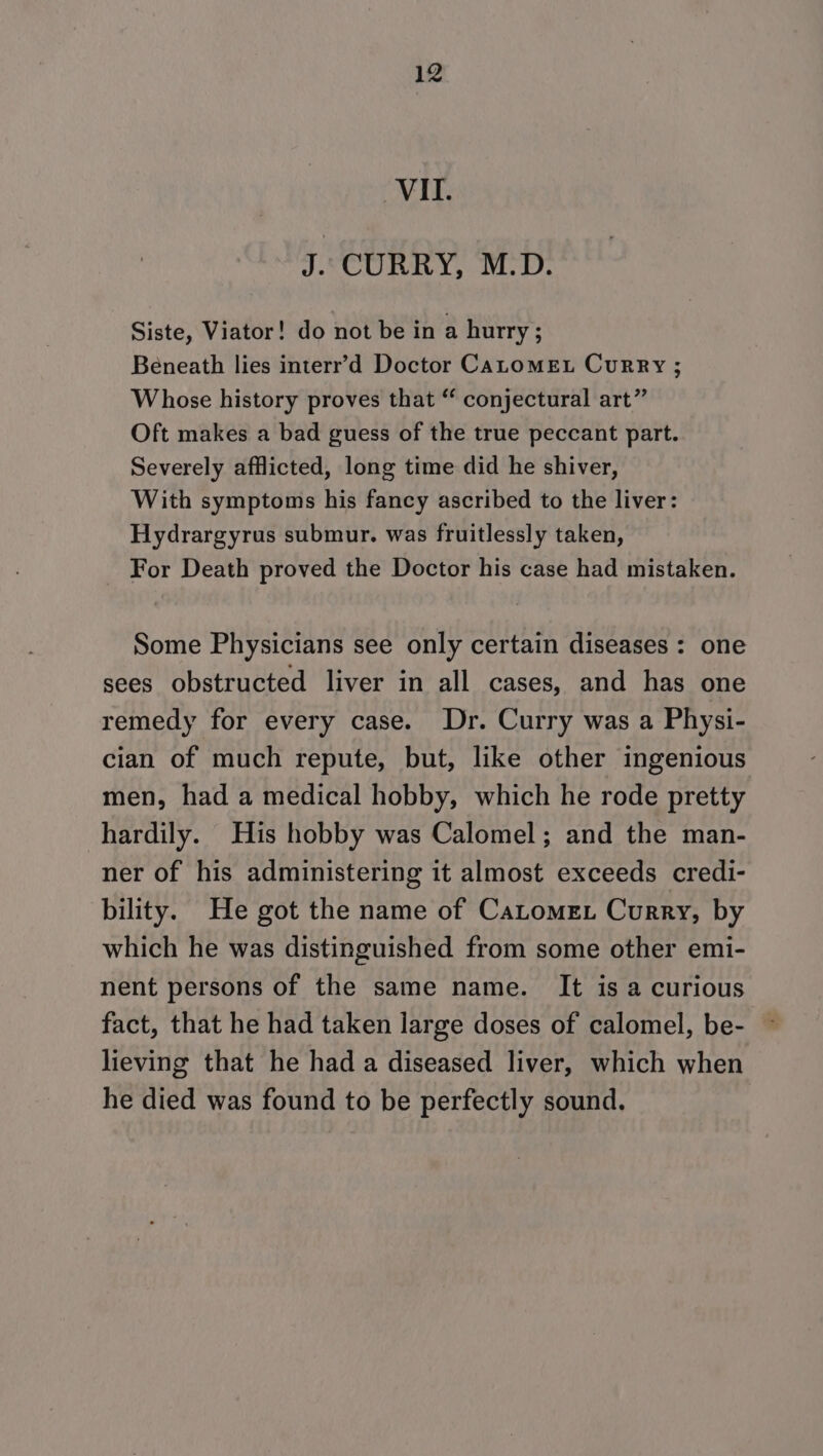 VIL. J. CURRY, M.D. Siste, Viator! do not be in a hurry; Beneath lies interr’d Doctor CALOMEL Curry ; Whose history proves that “ conjectural art” Oft makes a bad guess of the true peccant part. Severely afflicted, long time did he shiver, With symptoms his fancy ascribed to the liver: Hydrargyrus submur. was fruitlessly taken, For Death proved the Doctor his case had mistaken. Some Physicians see only certain diseases : one sees obstructed liver in all cases, and has one remedy for every case. Dr. Curry was a Physi- cian of much repute, but, like other ingenious men, had a medical hobby, which he rode pretty hardily. His hobby was Calomel; and the man- ner of his administering it almost exceeds credi- bility. He got the name of Catomet Curry, by which he was distinguished from some other emi- nent persons of the same name. It is a curious fact, that he had taken large doses of calomel, be- lieving that he had a diseased liver, which when he died was found to be perfectly sound.