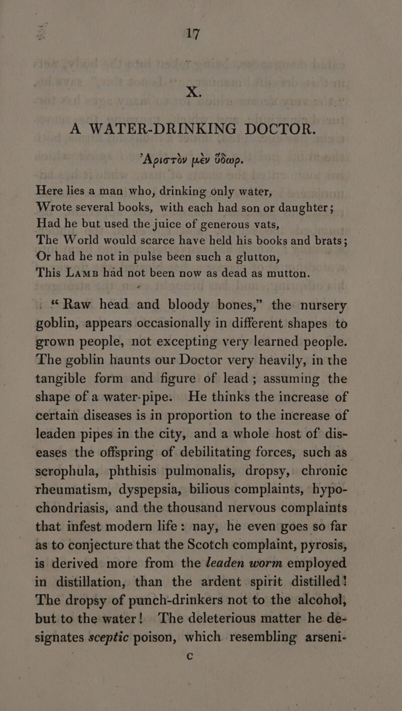 X. A WATER-DRINKING DOCTOR. “Apioroy pev Dowp. Here lies a man who, drinking only water, Wrote several books, with each had son or daughter ; Had he but used the juice of generous vats, | The World would scarce have held his books and brats; Or had he not in pulse been such a glutton, This Lams had not been now as dead as mutton. . * Raw head and bloody bones,” the: nursery goblin, appears occasionally in different shapes to grown people, not excepting very learned people. The goblin haunts our Doctor very heavily, in the tangible form and figure of lead; assuming the shape of a water-pipe. He thinks the increase of certain diseases is in proportion to the increase of leaden pipes in the city, and a whole host of dis- eases the offspring of debilitating forces, such as scrophula, phthisis pulmonalis, dropsy, chronic rheumatism, dyspepsia, bilious complaints, hypo- chondriasis, and the thousand nervous complaints that infest modern life: nay, he even goes so far as to conjecture that the Scotch complaint, pyrosis, is derived more from the leaden worm employed in distillation, than the ardent spirit distilled! The dropsy of punch-drinkers not to the alcohol, but to the water! ‘The deleterious matter he de- signates sceptic poison, which resembling arseni- 7 o