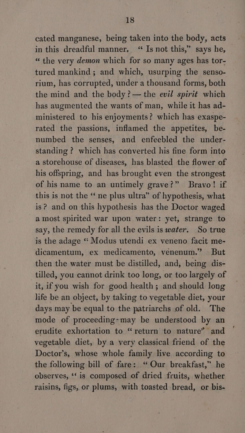 cated manganese, being taken into the body, acts in this dreadful manner, ‘“‘ Is not this,” says he, | “ the very demon which for so many ages has tor- tured mankind ; and which, usurping the senso- rium, has corrupted, under a thousand forms, both the mind and the body ?—the evil spirit which has augmented the wants of man, while it has ad- ministered to his enjoyments? which has exaspe- rated the passions, inflamed the appetites, be- numbed the senses, and enfeebled the under- standing ? which has converted his fine form into a storehouse of diseases, has blasted the flower of his offspring, and has brought even the strongest of his name to an untimely grave?” Bravo! if this is not the ‘‘ ne plus ultra” of hypothesis, what is? and on this hypothesis has the Doctor waged a most spirited war upon water: yet, strange to say, the remedy for all the evils is water. So true is the adage ‘* Modus utendi ex veneno facit me- dicamentum, ex medicamento, venenum.” But then the water must be distilled, and, being dis- tilled, you cannot drink too long, or too largely of it, if you wish for good health; and should long life be an object, by taking to vegetable diet, your days may be equal to the patriarchs of old. The mode of proceedingymay be understood by an erudite exhortation to “return to nature” and vegetable diet, by a very classical friend of the Doctor’s, whose whole family live according to the following bill of fare: ‘“ Our breakfast,” he observes, ‘* is composed of dried fruits, whether raisins, figs, or plums, with toasted bread, or bis-