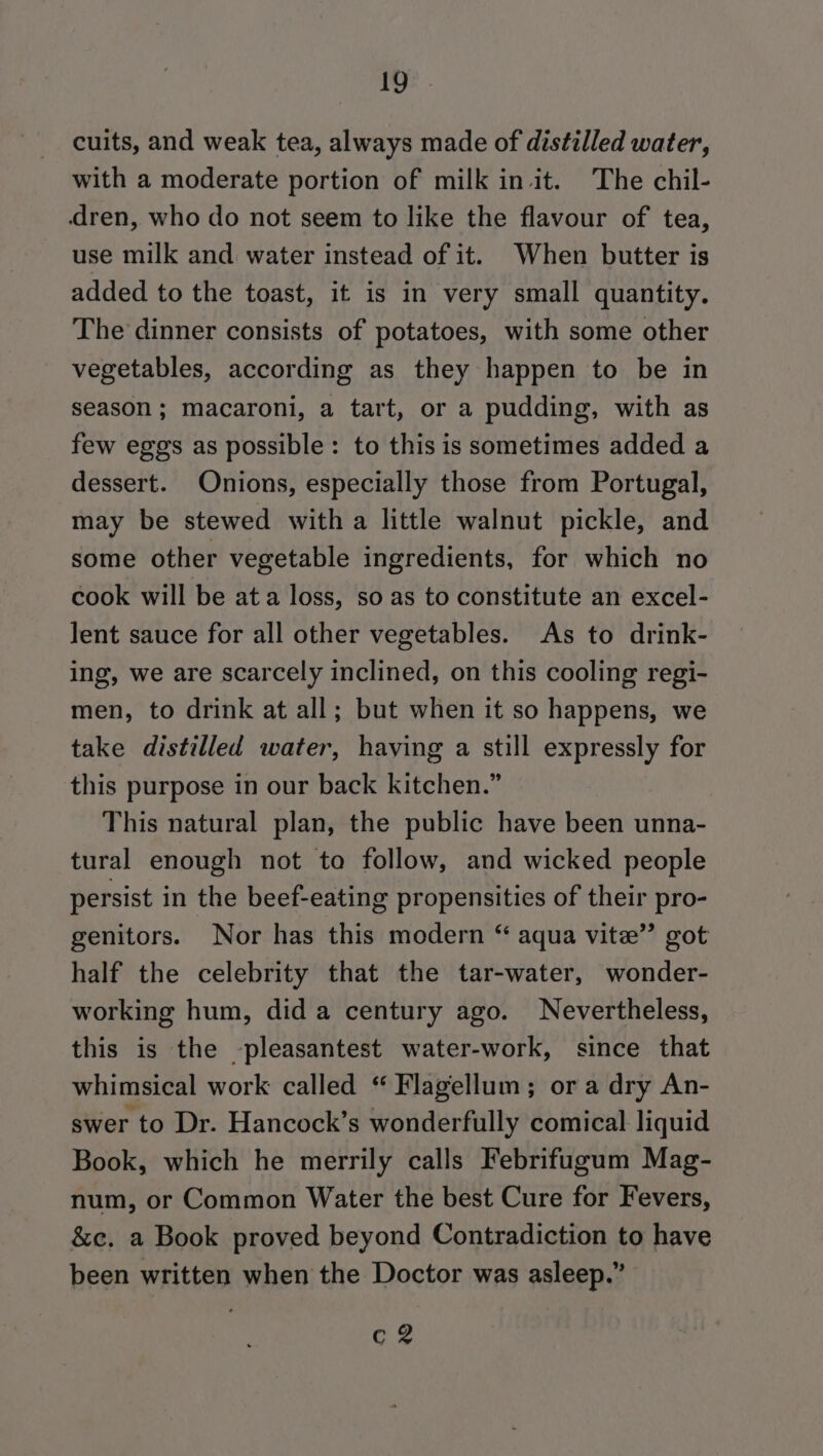 De - cuits, and weak tea, always made of distilled water, with a moderate portion of milk in it. The chil- dren, who do not seem to like the flavour of tea, use milk and water instead of it. When butter is added to the toast, it is in very small quantity. The dinner consists of potatoes, with some other vegetables, according as they happen to be in season; macaroni, a tart, or a pudding, with as few eggs as possible: to this is sometimes added a dessert. Onions, especially those from Portugal, may be stewed with a little walnut pickle, and some other vegetable ingredients, for which no cook will be ata loss, so as to constitute an excel- Jent sauce for all other vegetables. As to drink- ing, we are scarcely inclined, on this cooling regi- men, to drink at all; but when it so happens, we take distilled water, having a still expressly for this purpose in our back kitchen.” This natural plan, the public have been unna- tural enough not to follow, and wicked people persist in the beef-eating propensities of their pro- genitors. Nor has this modern “ aqua vite” got half the celebrity that the tar-water, wonder- working hum, did a century ago. Nevertheless, this is the -pleasantest water-work, since that whimsical work called “ Flagellum; or a dry An- swer to Dr. Hancock’s wonderfully comical liquid Book, which he merrily calls Febrifugum Mag- num, or Common Water the best Cure for Fevers, &amp;ec. a Book proved beyond Contradiction to have been written when the Doctor was asleep.” c2