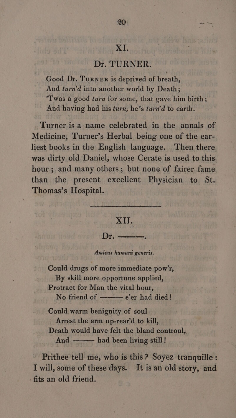 XI. Dr. TURNER. Good Dr. Turner is deprived of breath, And turn’d into another world by Death; ’T was a good turn for some, that gave him birth; And having had his turn, he’s turn’d to earth. Turner is a name celebrated in the annals of Medicine, Turner’s Herbal being one of the ear- liest books in the English language. Then there was dirty old Daniel, whose Cerate is used to this hour ; and many others; but none of fairer fame than the present excellent Physician to, St. Thomas’s Hospital. XII. Dr. [ast ee Amicus humani generis. Could drugs of more immediate pow’r, By skill more opportune applied, Protract for Man the vital hour, No friend of —-—— e’er had died! Could warm benignity of soul Arrest the arm up-rear’d to kill, Death would have felt the bland controul, And — had been living still ! Prithee tell me, who is this ? Soyez tranquille : I will, some of these days. It is an old story, and fits an old friend. |