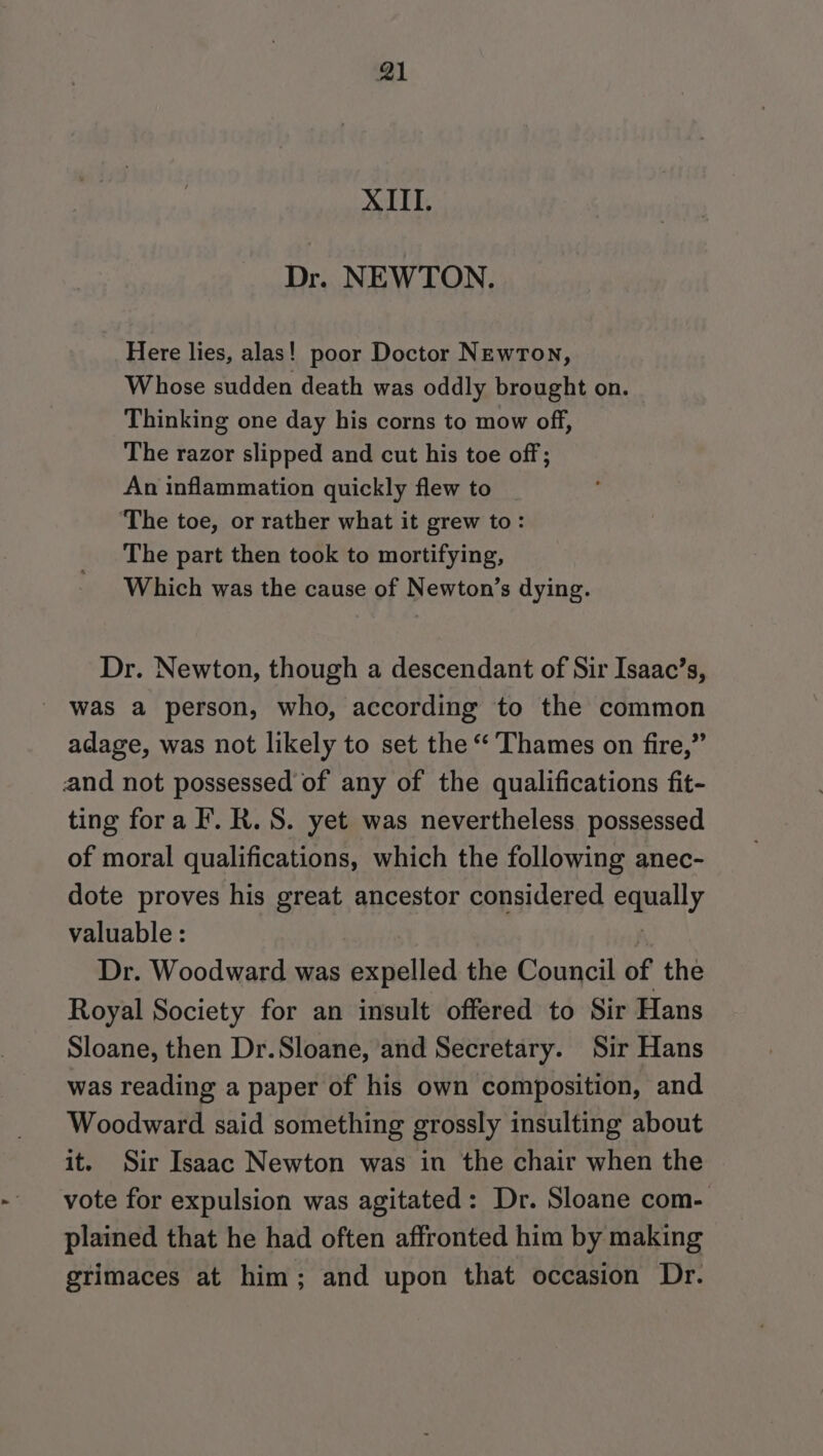 XIII. Dr. NEWTON. Here lies, alas! poor Doctor Newron, Whose sudden death was oddly brought on. Thinking one day his corns to mow off, The razor slipped and cut his toe off; An inflammation quickly flew to ‘The toe, or rather what it grew to: The part then took to mortifying, Which was the cause of Newton’s dying. Dr. Newton, though a descendant of Sir Isaac’s, was a person, who, according to the common adage, was not likely to set the “ Thames on fire,” and not possessed of any of the qualifications fit- ting fora F. R. S. yet was nevertheless possessed of moral qualifications, which the following anec- dote proves his great ancestor considered ely valuable: Dr. Woodward was expelled the Council of the Royal Society for an insult offered to Sir Hans Sloane, then Dr.Sloane, and Secretary. Sir Hans was reading a paper of his own composition, and Woodward said something grossly insulting about it. Sir Isaac Newton was in the chair when the vote for expulsion was agitated: Dr. Sloane com- plained that he had often affronted him by making grimaces at him; and upon that occasion Dr.