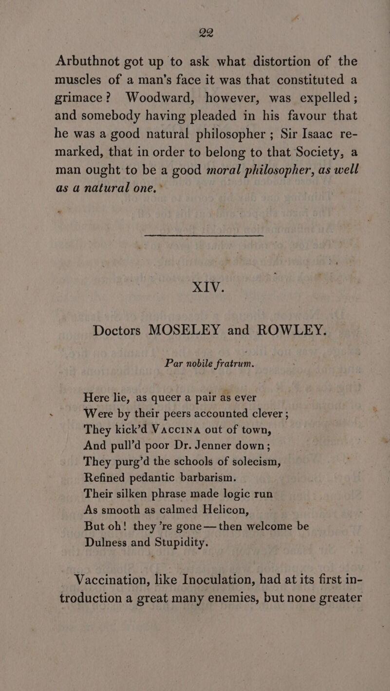 Arbuthnot got up to ask what distortion of the muscles of a man’s face it was that constituted a grimace? Woodward, however, was expelled; and somebody having pleaded in his favour that he was a good natural philosopher ; Sir Isaac re- marked, that in order to belong to that Society, a man ought to be a good moral philosopher, as well as a natural one, * | * XIV. Doctors MOSELEY and ROWLEY. Par nobile fratrum. Here lie, as queer a pair as ever Were by their peers accounted clever ; They kick’d Vaccina out of town, And pull’d poor Dr. Jenner down; They purg’d the schools of solecism, Refined pedantic barbarism. Their silken phrase made logic run As smooth as calmed Helicon, But oh! they ’re gone—then welcome be Dulness and Stupidity. Vaccination, like Inoculation, had at its first in- troduction a great many enemies, but none greater