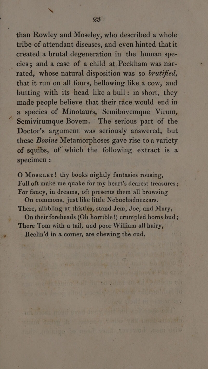 than Rowley and Moseley, who described a whole tribe of attendant diseases, and even hinted that it created a brutal degeneration in the human spe- _ cies; and a case of a child at Peckham was nar- rated, whose natural disposition was so brutified, that it run on all fours, bellowing like a cow, and butting with its head like a bull: in short, they made people believe that their race would end in a species of Minotaurs, Semibovemque Virum, Semivirumque Bovem. ‘The serious part of the Doctor’s argument was seriously answered, but these Bovine Metamorphoses gave rise to a variety of squibs, of which the following extract is a specimen : O MosgEuey! thy books nightly fantasies rousing, Full oft make me quake for my heart’s dearest treasures ; For fancy, in dreams, oft presents them all browsing On commons, just like little Nebuchadnezzars. There, nibbling at thistles, stand Jem, Joe, and Mary, On their foreheads (Oh horrible!) crumpled horns bud ; There Tom with a tail, and poor William all hairy, Reclin’d in a comer, are chewing the cud.