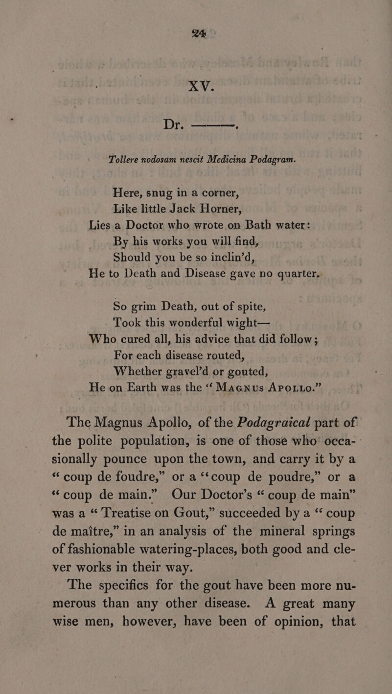 XV. Dr. ———. Tollere nodosam nescit Medicina Podagram. Here, snug in a corner, Like little Jack Horner, Lies a Doctor who wrote on Bath water: By his works you will find, Should you be so inclin’d, He to Death and Disease gave no quarter. So grim Death, out of spite, Took this wonderful wight— Who cured all, his advice that did follow; For each disease routed, Whether gravel’d or gouted, He on Earth was the ‘‘ Macnus APo.Luo.” The Magnus Apollo, of the Podagraical part of the polite population, is one of those who’ occa- sionally pounce upon the town, and carry it by a “‘ coup de foudre,” or a ‘‘coup de poudre,” or a ‘coup de main.” Our Doctor’s “ coup de main” was a “ Treatise on Gout,” succeeded by a “* coup de maitre,” in an analysis of the mineral springs of fashionable watering-places, both good and cle- ver works in their way. | The specifics for the gout have been more nu- merous than any other disease. A great many wise men, however, have been of opinion, that