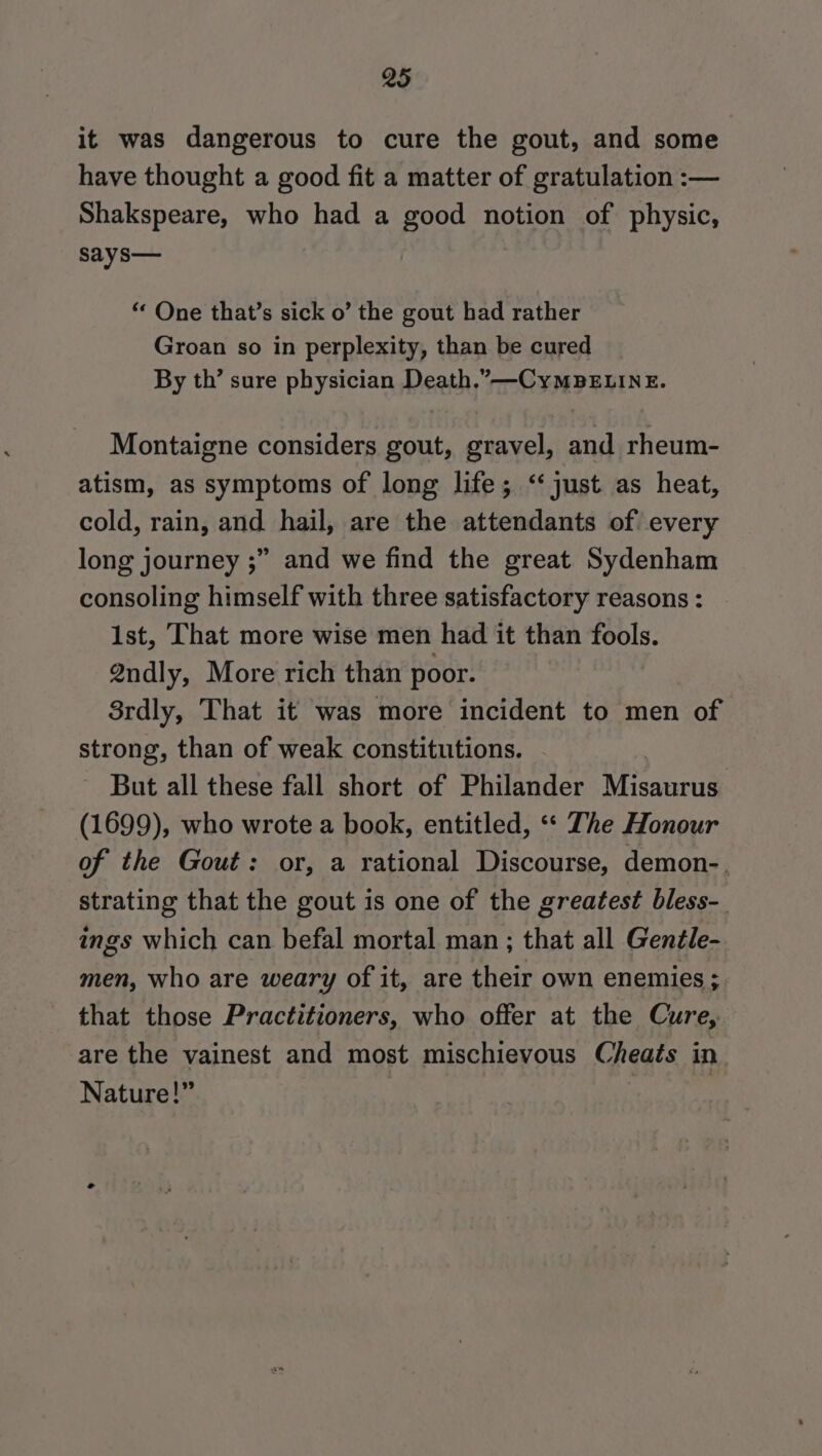 it was dangerous to cure the gout, and some have thought a good fit a matter of gratulation :— Shakspeare, who had a good notion of physic, says— “ One that’s sick o’ the gout had rather Groan so in perplexity, than be cured By th’ sure physician Death.” —-CyMBELINE. Montaigne considers gout, gravel, and rheum- atism, as symptoms of long life; ‘just as heat, cold, rain, and. hail, are the attendants of every long journey ;” and we find the great Sydenham consoling himself with three satisfactory reasons : 1st, That more wise men had it than fools. 2ndly, More rich than poor. 8rdly, That it was more incident to men of strong, than of weak constitutions. But all these fall short of Philander Micairat (1699), who wrote a book, entitled, ‘“« The Honour of the Gout: or, a rational Discourse, demon-. strating that the gout is one of the greatest bless-_ ings which can befal mortal man ; that all Gentle- men, who are weary of it, are their own enemies ; that those Practitioners, who offer at the Cure, are the vainest and most mischievous Cheats in. Nature!” |