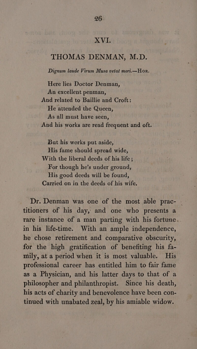 XVI. THOMAS DENMAN, M.D. Dignum laude Virum Musa vetat mort.—Hor. Here lies Doctor Denman, An excellent penman, And related to Baillie and Croft: He attended the Queen, As all must have seen, And his works are read frequent and oft. But his works put aside, His fame should spread wide, With the liberal deeds of his life ; For though he’s under ground, His good deeds will be found, Carried on in the deeds of his wife. Dr. Denman was one of the most able prac- - titioners of his day, and one who presents a rare instance of a man parting with his fortune. in his life-time. With an ample independence, he chose retirement and comparative obscurity, for the high gratification of benefiting his fa- mily, at a period when it is most valuable. His professional career has entitled him to fair fame as a Physician, and his latter days to that of a philosopher and philanthropist. Since his death, his acts of charity and benevolence have been con- tinued with unabated zeal, by his amiable widow.