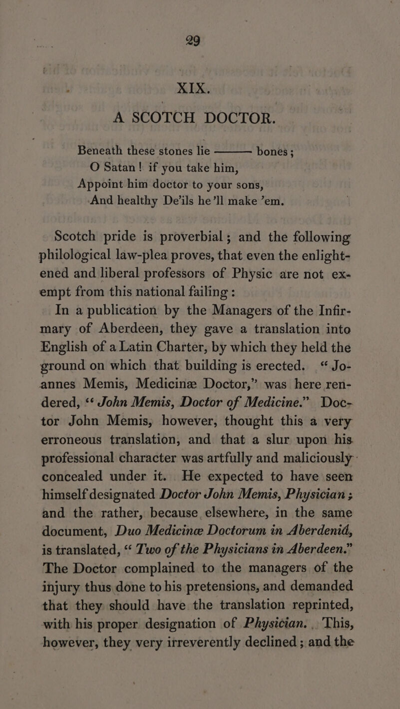 XIX. A SCOTCH DOCTOR. Beneath these stones lie O Satan ! if you take him, Appoint him doctor to your sons, And healthy De’ils he’ll make ’em. bones ; Scotch pride is proverbial; and the following philological law-plea proves, that even the enlight- ened and liberal professors of Physic are not ex- empt from this national failing : In a publication by the Managers of the Infir- mary of Aberdeen, they gave a translation into English of a Latin Charter, by which they held the ground on which that building is erected. “ Jo- annes Memis, Medicine Doctor,” was here ren- dered, ‘‘ John Memis, Doctor of Medicine.” Doc- tor John Memis, however, thought this a very erroneous translation, and that a slur upon his. professional character was artfully and maliciously: concealed under it. .He expected to have seen himself designated Doctor John Memis, Physician ; and the rather, because elsewhere, in the same document, Duo Medicincee Doctorum in Aberdenid, is translated, “ Two of the Physicians in Aberdeen.” The Doctor complained to the managers of the injury thus done to his pretensions, and demanded ~ that they should have the translation reprinted, with his proper designation of Physician. . This, however, they very irreverently declined ;, and the