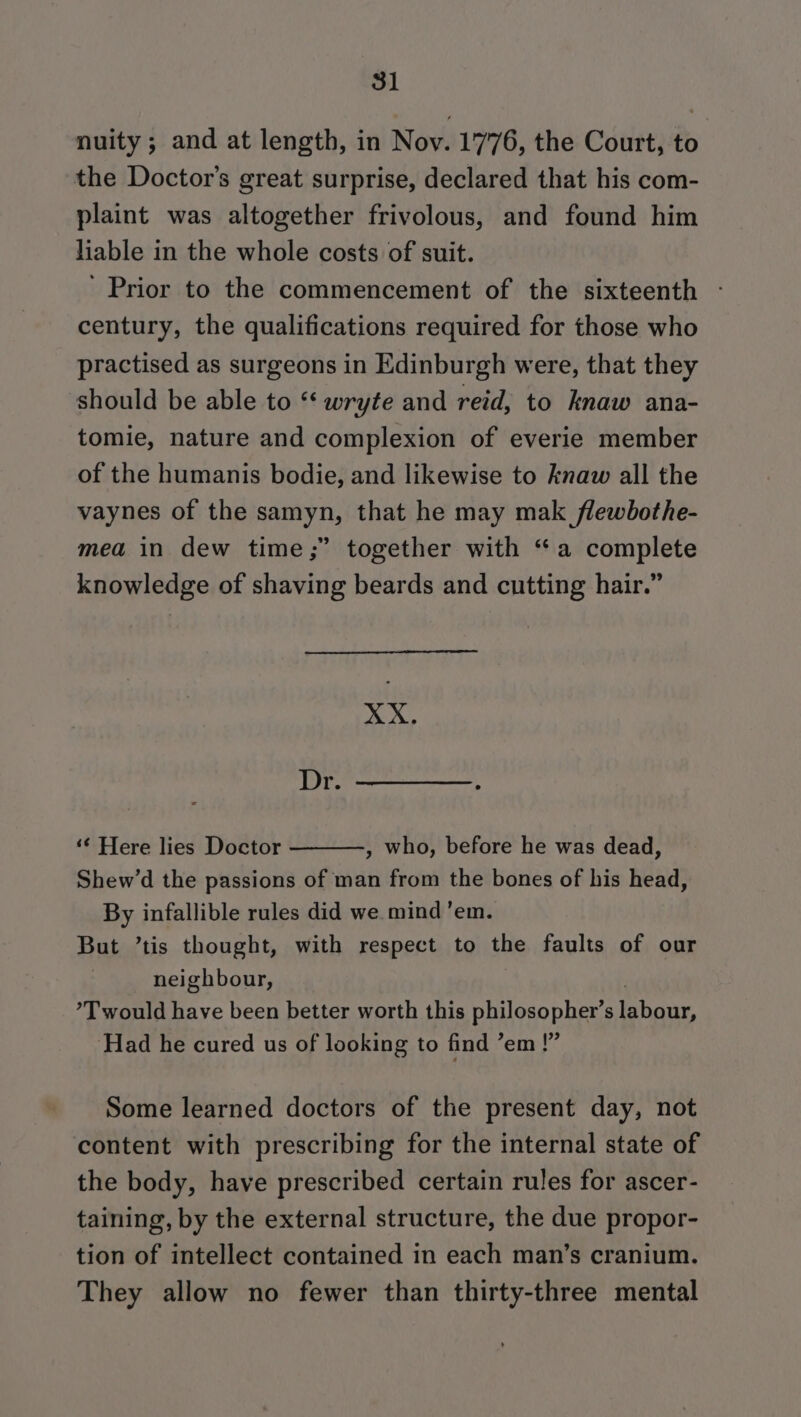 nuity ; and at length, in Nov. 1776, the Court, to the Doctor's great surprise, declared that his com- plaint was altogether frivolous, and found him liable in the whole costs of suit. Prior to the commencement of the sixteenth - century, the qualifications required for those who practised as surgeons in Edinburgh were, that they should be able to “ wryte and reid, to knaw ana- tomie, nature and complexion of everie member of the humanis bodie, and likewise to knaw all the vaynes of the samyn, that he may mak flewbothe- mea in dew time;” together with “a complete knowledge of shaving beards and cutting hair.” XX. Dr. ‘¢ Here lies Doctor , who, before he was dead, Shew’d the passions of man from the bones of his head, By infallible rules did we mind ’em. But ’tis thought, with respect to the faults of our neighbour, : ’T would have been better worth this philosopher’s labour, ‘Had he cured us of looking to find ’em !” Some learned doctors of the present day, not content with prescribing for the internal state of the body, have prescribed certain rules for ascer- taining, by the external structure, the due propor- tion of intellect contained in each man’s cranium. They allow no fewer than thirty-three mental