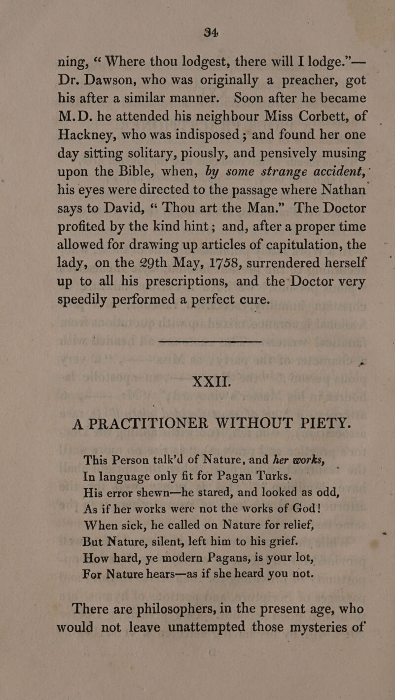 ning, “ Where thou lodgest, there will I lodge.” — Dr. Dawson, who was originally a preacher, got his after a similar manner. Soon after he became M.D. he attended his neighbour Miss Corbett, of Hackney, who was indisposed ; and found her one day sitting solitary, piously, and pensively musing upon the Bible, when, by some strange accident, his eyes were directed to the passage where Nathan. says to David, “ Thou art the Man.” The Doctor profited by the kind hint ; and, after a proper time allowed for drawing up articles of capitulation, the lady, on the 29th May, 1758, surrendered herself up to all his prescriptions, and the Doctor very speedily performed a perfect cure. XXII. A PRACTITIONER WITHOUT PIETY. This Person talk’d of Nature, and her works, In language only fit for Pagan Turks. His error shewn—he stared, and looked as odd, As if her works were not the works of God! When sick, he called on Nature for relief, ~ But Nature, silent, left him to his grief. How hard, ye modern Pagans, is your lot, For Nature hears—as if she heard you not. There are philosophers, in the present age, who would not leave unattempted those mysteries of