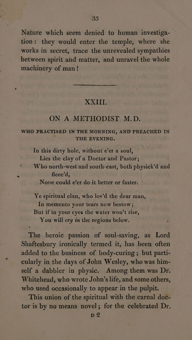 Nature which seem denied to human investiga- tion: they would enter the temple, where she works in secret, trace the unrevealed sympathies between spirit and matter, and unravel the whole machinery of man! XXIII. ON A METHODIST M.D. WHO PRACTISED IN THE MORNING, AND PREACHED IN ; THE EVENING. In this dirty hole, without e’er a soul, Lies the clay of a Doctor and Pastor; Who north-west and south-east, both physick’d and fleee’d, None could e’er do it better or faster. Ye spiritual clan, who lov’d the dear man, In memento your tears now bestow; But if in your eyes the water won’t rise, You will cry in the regions below. The heroic passion of soul-saving, as Lord Shaftesbury ironically termed it, has been often added to the business of body-curing ; but parti- cularly in the days of John Wesley, who was him- self a dabbler in physic. Among them was Dr. Whitehead, who wrote John’s life, and some others, who used occasionally to appear in the pulpit. This union of the spiritual with the carnal doc- tor is by no means novel; for the celebrated Dr. D2