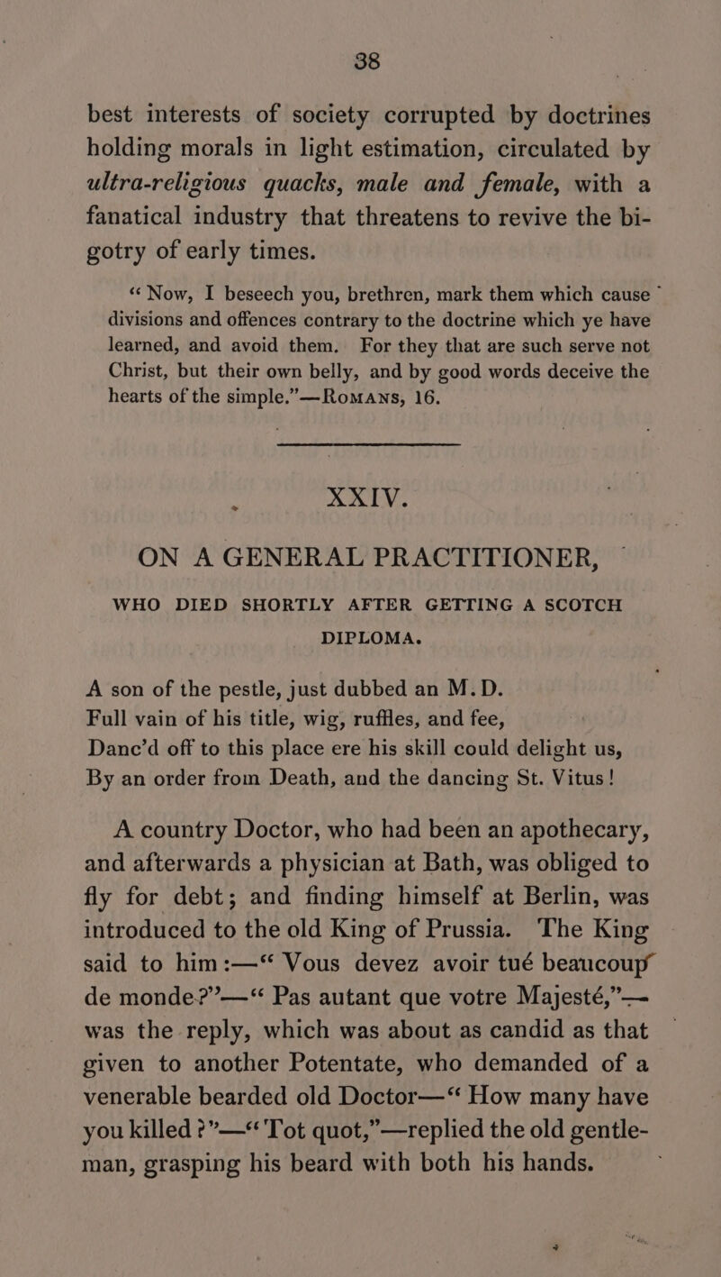 best interests of society corrupted by doctrines holding morals in light estimation, circulated by ultra-religious quacks, male and female, with a fanatical industry that threatens to revive the bi- gotry of early times. «Now, I beseech you, brethren, mark them which cause © divisions and offences contrary to the doctrine which ye have learned, and avoid them. For they that are such serve not Christ, but their own belly, and by good words deceive the hearts of the simple.’—Romaws, 16. XXIV. &gt; ON A GENERAL PRACTITIONER, WHO DIED SHORTLY AFTER GETTING A SCOTCH DIPLOMA. A son of the pestle, just dubbed an M.D. Full vain of his title, wig, ruffles, and fee, Danc’d off to this place ere his skill could delight us, By an order from Death, and the dancing St. Vitus! A country Doctor, who had been an apothecary, and afterwards a physician at Bath, was obliged to fly for debt; and finding himself at Berlin, was introduced to the old King of Prussia. The King said to him:—‘“ Vous devez avoir tué beaucoup de monde?”’—*“ Pas autant que votre Majesté,”— was the reply, which was about as candid as that given to another Potentate, who demanded of a venerable bearded old Doctor—‘ How many have you killed ?”—* Tot quot,”—replied the old gentle- man, grasping his beard with both his hands.