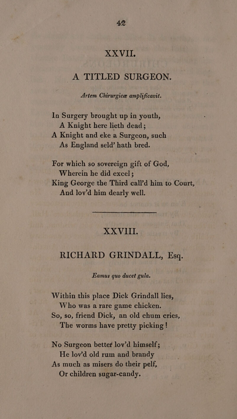 XXVII. A TITLED SURGEON. Artem Chirurgice amplificavit. In Surgery brought up in youth, A Knight here lieth dead ; A Knight and eke a Surgeon, such As England seld’ hath bred. For which so sovereign gift of God, Wherein he did excel ; King George the Third call’d him to Court, And lov’d him dearly well. XXVIII. RICHARD GRINDALL, Esq. Eamus quo ducet gula. Within this place Dick Grindall lies, Who was a rare game chicken. So, so, friend Dick, an old chum cries, The worms have pretty picking ! No Surgeon better lov’d himself; He lov’d old rum and brandy As much as misers do their pelf, Or children sugar-candy.