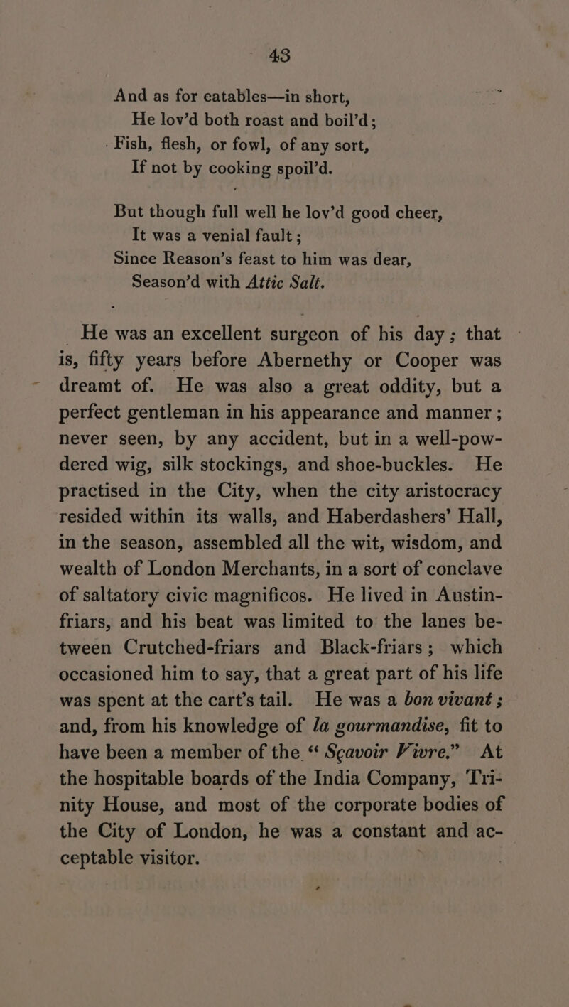 And as for eatables—in short, He lov’d both roast and boil’d; . Fish, flesh, or fowl, of any sort, If not by cooking spoil’d. But though full well he lov’d good cheer, It was a venial fault ; Since Reason’s feast to him was dear, Season’d with Attic Salt. _ He was an excellent surgeon of his day; that is, fifty years before Abernethy or Cooper was dreamt of. He was also a great oddity, but a perfect gentleman in his appearance and manner ; never seen, by any accident, but in a well-pow- dered wig, silk stockings, and shoe-buckles. He practised in the City, when the city aristocracy resided within its walls, and Haberdashers’ Hall, in the season, assembled all the wit, wisdom, and wealth of London Merchants, in a sort of conclave of saltatory civic magnificos. He lived in Austin- friars, and his beat was limited to the lanes be- tween Crutched-friars and Black-friars; which occasioned him to say, that a great part of his life was spent at the cart’s tail. He was a bon vivant ; and, from his knowledge of /a gourmandise, fit to have been a member of the “ Scavoir Vivre.” At the hospitable boards of the India Company, Tri- nity House, and most of the corporate bodies of the City of London, he was a constant and ac- ceptable visitor. .