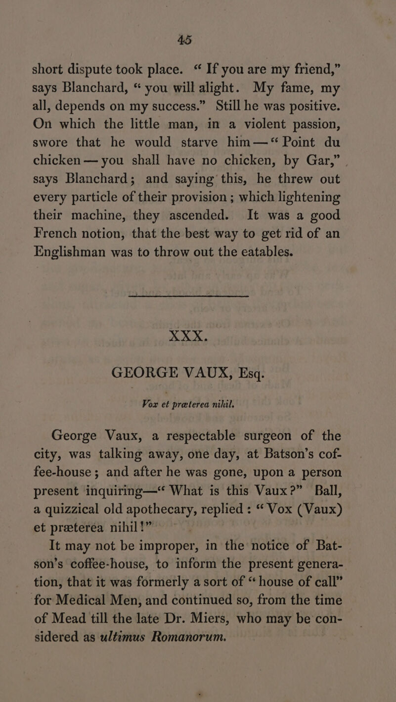 short dispute took place. “ If you are my friend,” says Blanchard, “ you will alight. My fame, my all, depends on my success.” Still he was positive. On which the little man, in a violent passion, swore that he would starve him—* Point du chicken — you shall have no chicken, by Gar,” | says Blanchard; and saying this, he threw out every particle of their provision ; which lightening their machine, they ascended. It was a good French notion, that the best way to get rid of an Englishman was to throw out the eatables. ees GEORGE VAUX, Esq. Vox et preterea nihil. George Vaux, a respectable surgeon of the city, was talking away, one day, at Batson’s cof- fee-house ; and after he was gone, upon a person present inquiring—“ What is this Vaux?” Ball, a quizzical old apothecary, replied : “ Vox (Vaux) et preeterea nihil!” | It may not be improper, in the notice of Bat- — son’s coffee-house, to inform the present genera- tion, that it was formerly a sort of “house of call” for Medical Men, and continued so, from the time of Mead till the late Dr. Miers, who may be con- sidered as ultemus Romanorum.