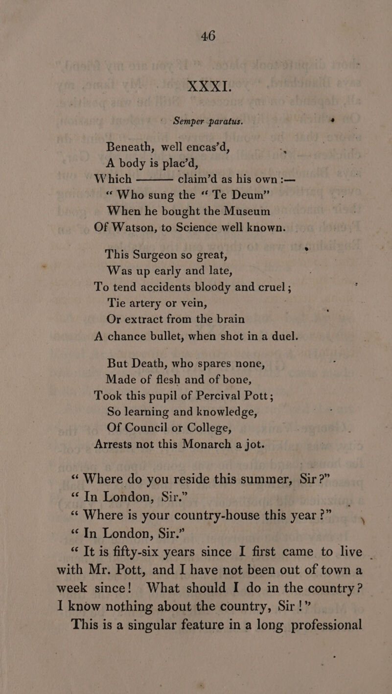 XXXI. ‘Semper -paratus. Beneath, well encas’d, *y A body is plac’d, W hich claim’d as his own :— “ Who sung the “‘ Te Deum’’ When he bought the Museum Of Watson, to Science well known. This Surgeon so great, Was up early and late, To tend accidents bloody and cruel ; Tie artery or vein, Or extract from the brain A chance bullet, when shot in a duel. But Death, who spares none, Made of flesh and of bone, Took this pupil of Percival Pott; So learning and knowledge, Of Council or College, Arrests not this Monarch a jot. “‘ Where do you reside this summer, Sir?” “© In London, Sir.” ‘“¢ Where is your country-house this year ?” : ‘&lt; In London, Sir.” “ It is fifty-six years since I first came to live _ with Mr. Pott, and I have not been out of town a week since! What should I do in the country? I know nothing about the country, Sir!” This is a singular feature in a long professional