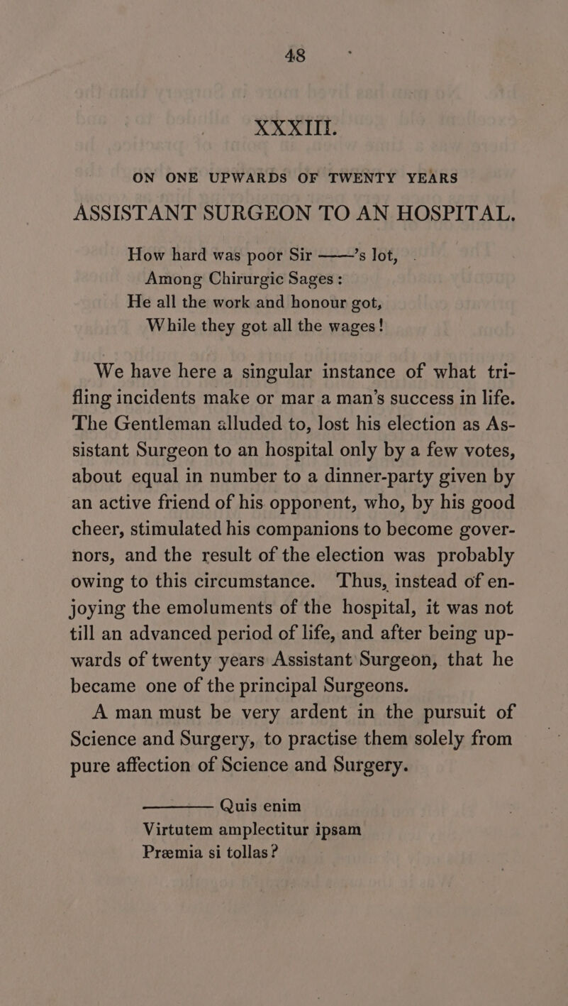 XXXII. ON ONE UPWARDS OF TWENTY YEARS ASSISTANT SURGEON TO AN HOSPITAL. How hard was poor Sir ’s lot, Among Chirurgic Sages : He all the work and honour got, While they got all the wages! We have here a singular instance of what tri- fling incidents make or mar a man’s success in life. The Gentleman alluded to, lost his election as As- sistant Surgeon to an hospital only by a few votes, about equal in number to a dinner-party given by an active friend of his opponent, who, by his good cheer, stimulated his companions to become gover- nors, and the result of the election was probably owing to this circumstance. ‘Thus, instead of en- joying the emoluments of the hospital, it was not till an advanced period of life, and after being up- wards of twenty years Assistant Surgeon, that he became one of the principal Surgeons. A man must be very ardent in the pursuit of Science and Surgery, to practise them solely from pure affection of Science and Surgery. Quis enim Virtutem amplectitur ipsam Preemia si tollas ?