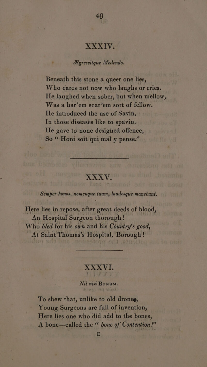 XXXIV. : fEgrescitque Medendo. Beneath this stone a queer one lies, Who cares not now who laughs or cries. He laughed when sober, but when mellow, Was a har’em scar’em sort of fellow. He introduced the use of Savin, In those diseases like to spavin. He gave to none designed offence, So “ Honi soit qui mal y pense.” XXXV. Semper honos, nomenque tuum, laudesque manebunt. Here lies in repose, after great deeds of blood, An Hospital Surgeon thorough! Who bled for his own and his CHa a good, ‘At Saint Thomas’s Hospital, Borough ! © XXXVI. Nil nisi Bonu. To shew that, unlike to old droneg, Young Surgeons are full of invention, Here lies one who did add to the bones, A bone—called the “ bone of Contention ? p? E